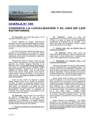 Safety, Health and Environment
07/10/10
CCHHAARRLLAA NN°° 110099
CCOONNOOZZCCAA LLAA LLOOCCAALLIIZZAACCIIOONN YY EELL UUSSOO DDEE LLOOSS
EEXXTTIINNTTOORREESS
(Sr. Supervisor: esta charla debe seguir a la de
―qué hacer en caso de fuego‖).
Cuando hablamos de fuegos, ordinariamente
pensamos en esos incendios espectaculares que arrasan
con miles y miles de dolares en daños, paralizan el tráfico
por horas y movilizan hasta los bomberos de las ciudades
vecinas.
Por cada uno de estos incendios hay miles que no
aparecen en los periódicos, que se descubren cuando
todavía son apenas pequeñas llamaradas y se apagan
rápidamente por personas de pensamiento rápido que
usan extintores manuales.
Prácticamente todos los fuegos, incluso los que
hacen noticias espectaculares, se inician como llamitas
pequeñas que pueden apagarse fácilmente si se
descubren pronto y no se pierde tiempo en combatirlos.
Casi todos los incendios en sus principios, pueden
apagarse pisándolos o echándoles un vaso de agua o
utilizando un extintor portátil. Pero en unos pocos
minutos estos mismos fuegos pueden crecer fuera de
nuestro control y destruir un edificio y, tal vez algunas
vidas humanas. La rapidez en apagar un fuego es el
factor más importante.
Todos los días cuando nos dirigimos a nuestro
trabajo pasamos cerca de un montón de extintores
manuales. Su trabajo y su vida pueden depender de que
ustedes sepan cual es el extintor más cercano y como
debe usarse. En ocasiones, si se pierden aún unos
pocos segundos en conseguir un extintor o en ponerlo en
funcionamiento, pueden perder la capacidad de
controlarlo. Por lo tanto revíselos, la localización y el uso
de los extintores en esta planta.
(Sr. Supervisor: Haga hincapié en la importancia
de informar inmediatamente en caso de fuego.
Puntualice que es mejor llamar a los bomberos y no
necesitarlos, que necesitarlos y no haberlos llamado.
Recalque igualmente que cuando sea posible un hombre
combate el fuego mientras otro da la alarma).
1.- Conozca la localización de los extintores en su
departamento.
(Sr. Supervisor: muestre un plano del
departamento con los sitios de los extintores marcados.
O lleve a la gente en paseo por el departamento
mostrándoles la localización de los extintores. Si la
fábrica usa colores para localizarlos –círculos o franjas
rojas- explique esto a sus hombres.
2.- Conozca como usar los distintos tipos de
extintores suministrados.
(Sr. Supervisor: Discuta como operar las
diferentes clases de extintores y clase de fuego para los
cuales sirven. Lea las instrucciones. O programe este
como un tema especial para una próxima charla.
3.- Manténganse los extintores libres y sin
obstáculos en todo tiempo.
Sabiendo donde están los extintores debe ayudarse
a que se mantengan libres y sin obstáculos siempre. No
se debe permitir que los olvidadizos lo bloqueen o los
tapen en forma que cuando se necesitan no se pueden
alcanzar rápidamente. Para que sea eficaz hay que usar
el extintor prontamente. Un lapso de algunos segundos y
el extintor puede no ser capaz de controlar el fuego.
Bueno, hemos tenido un paseo y una conferencia
sobre la localización y uso de los extintores. Creo, por
tanto, que dentro de una semana o más cualquiera de
ustedes serán capaz de localizar todos los extintores en
nuestro departamento. También creo que conocerán que
clase extintores son y como deben usarse. Creo
tampoco los bloquearán ni permitirán que otros lo hagan.
Y si empieza un fuego, no se pararán a pensar a cerca
de lo que deben hacer. Ustedes podrán
automáticamente ir hasta el extintor más próximo y usarlo
en la forma correcta sin pensarlo mucho. De esta
manera estarán en capacidad de salvar su trabajo y, tal
vez su vida.
Deseo hacerles una advertencia. No confíen
solamente en los extintores del Departamento Contra
Incendio para que los proteja del fuego. La única manera
de prevenir un incendio es apagarlo cuando empieza. No
permita que los fuegos empiecen pero si suceden sepa
como usar los extintores.
 