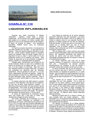 Safety, Health and Environment
07/10/10
CCHHAARRLLAA NN°° 111100
LLIIQQUUIIDDOOSS IINNFFLLAAMMAABBLLEESS
Supongo que todos conocemos la palabra
―inflamable‖. Significa: ―Coger fuego y quemar
rápidamente. De tal manera que cuando ustedes vean
esta palabra en un tanque o un tambor, pueden estar
seguros de que si no lo mantienen lejos de las chispas o
el fuego, se pondrán en peligro. Una advertencia
importante: NUNCA fumen cerca de sustancias
inflamables.
Un hecho que parece sorprender a mucha gente es
que estos líquidos en si no arden . Lo que arde son sus
vapores. Todos los líquidos evaporan expuestos al aire.
Por eso cuando quieran ustedes tengan un recipiente
abierto de cualquier clase de líquido, pueden tener la
seguridad de que su vapor o humos están en el aire
justamente encima de la superficie del líquido. Esta
mezcla de vapor-aire es lo que enciende si ustedes le
aplican u fósforo a un recipiente abierto de gasolina.
Ustedes saben, naturalmente, que el fuego es una
simple oxidación rápida: el vapor de la substancia que
quema se combina con el oxígeno del aire. Si no hay
aire, si no hay oxígeno, no hay fuego. Algo más, si no
hay suficiente vaporen la mezcla vapor-aire, no arderá.
Las cantidades son diferentes para las diferentes
substancias. Para la gasolina es cerca de 1 ½ a 2 por
ciento, dependiendo del grado de gasolina. Debajo de
este porcentaje la mezcla es muy débil para quemar. Si
se tiene demasiado vapor, tampoco quemará. Para la
gasolina es mucho cuando llega a un 6 por ciento más o
menos.
La mezcla vapor-aire más débil alcanza a quemar
se llama el ―limite explosivo‖ más bajo de una substancia.
La más rica se llama ―limite explosivo‖ superior. La
diferencia entre los dos limites es lo que se llama ―campo
de explosividad‖. Por lo tanto, el campo de explosivo de
la gasolina es de 1 ½ a 6 por ciento. Para algunos otros
líquidos inflamables es mucho más amplio. Por ejemplo,
para el bisulfuro de carbono es de 1 a 44 por ciento.
El campo de explosividad es importante porque
entre más amplio sea y más bajo su límite, más
rápidamente se llegará al campo explosivo.
Otro factor importante es la proporción a la cual
evapora un líquido inflamable su volatilidad a la
temperatura del recinto (ordinariamente se presume de
21°C a 70°F). Es fácil notar que el líquido inflamable más
volátil es el que suelta más vapores en el aire por minuto
o por hora. Por lo tanto, los resultados serán un volumen
de mezcla explosiva más grande y un mayor estampido si
se la enciende.
Las mezcla de vapor-aire en el campo explosivo
producirán solamente una gran fumarada y una llama
delgada si están al aire abierto. Pero en un edificio o un
tanque la presión crece en una pequeña fracción de
segundo y el edificio puede ser muy bien ser demolido.
El tanque también, a menos que sea uno muy fuerte. De
manera que si ustedes tiene que usar un líquido
inflamable, como el alcohol, gasolina o líquido para
limpieza, bajo condiciones que le den mucha posibilidad
de evaporar, llévenlo fuera.
Para el trabajo más o menos continuo que pueda
producir vapores inflamables, tales como pulverización de
pintura, son necesarios extractores que saquen los
vapores tan pronto como se vayan formando. Es
aconsejable ordinariamente jalar los vapores a través de
una pulverización de agua.
La mezcla vapor-aire más ricas que el límite
explosivo superior, no quemarán, a menos que le entre
más aire. Exceptuando los tanques cerrados
herméticamente, sin embargo, el aire les entrará y
quemarán cuando esto suceda si se les toca con calor.
El vapor se difunde, esto es que se mezcla con el
aire aún cuando este aire no esté en movimiento. Si
usted derrama un recipiente de gasolina en un cuarto
cerrado , para el siguiente día estará extendido en todo el
cuarto. Habrá un poco más cerca del piso que del cielo
raso porque el vapor de gasolina es 2 ½ más pesado que
el aire.
Los vapores de la mayoría de los solventes
inflamables son aún más pesados. Por lo tanto se
recogerán en los pozos, sótanos y otros lugares bajos.
Con un vapor pesado, habrá mezcla explosiva en todo el
piso, pero no en las partes altas, luego si es alcanzado
por un fuego o una chispa el fuego propagará una
llamarada a través del piso. Ahora bien, si el edificio es
volado o meramente quemado dependerá de que tanto
vapor haya allí. En algunos casos volarán solamente
algunas ventanas.
Mientras el líquido esté en un tanque o tambor, es
poco probable tener una mezcla explosiva. Será
demasiado rica. Si se derrama todo el líquido, pero no se
sacan los vapores, se deja una mezcla explosiva por que
se ha dejado más aire adentro.
Por ejemplo, el mecánico de un garaje deseaba
hacer un pequeño trabajo de soldadura en un tambor de
55 galones de nafta y lo dejó para que se aireara. A la
mañana siguiente le puso la antorcha, el tambor estalló y
el pobre soldador se puso en marcha rápidamente hacia
el hospital. Durante la noche ingresó aire suficiente en el
 