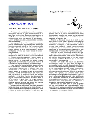 Safety, Health and Environment
07/10/10
CCHHAARRLLAA NN°° 000066
SSÉÉ PPRROOHHIIBBEE EESSCCUUPPIIRR
Probablemente muchos de ustedes han visto alguna
vez un aviso que dice, "Si usted escupe en el piso de su
casa, hago lo mismo aquí. Queremos que se sienta en su
casa". Quienes ponen avisos así es porque tienen un
problema—hay gente que escupe en sus locales y
quieren combatir ese vicio que es causa de incontables
lesiones personales.
La mayor parte de los niños escupen mucho, porque
piensan que es elegante. Algunos adquieren el hábito y lo
mantienen durante el resto de su vida—escupen en todos
los sitios. Naturalmente, todos tenemos que limpiar
nuestra garganta a veces, particularmente si estamos
constipados, pero hay una manera urbana de hacerlo y
otra reprobable.
Creo que todos estamos de acuerdo en que el
escupir sin ton ni son es un hábito sucio. El ver un esputo
en el suelo no es nada agradable. Además supone un
peligro de resbalamiento. Los esputos han sido causa de
muchas caídas. Si tuviéramos un récord completo
seguramente encontraríamos que muchas fracturas de
cráneo y otras muchas lesiones se han debido a esto.
Hace unos días, exactamente tres y esto es lo que
me ha movido hoy a hablarles sobre este tema, leía en
una revista un caso en que un soldador murió como
consecuencia de una rotura de la columna vertebral
cuando resbaló en un esputo y cayó en una posición
incorrecta. Cuando terminé la lectura del informe, me
pasó por el cuerpo un escalofrío y pensé que el mismo
accidente, o uno similar también con consecuencias
trágicas, podría ocurrir cualquier día en nuestra planta. Si
no ha ocurrido ninguno hasta hoy es por verdadero
milagro, ya que, como todos nosotros sabemos, entre
nosotros tenemos a gente que escupe en cualquier
esquina o incluso en medio de los pasillos.
Hasta que no leí ese informe, nunca, en verdad, me
había detenido a pensar seriamente sobre el peligro en
que nos ponen a todos quienes en nuestra planta tienen
el hábito de escupir en el suelo. Por eso quiero que
después de esta charla todos salgamos de aquí con el
propósito firme de no escupir nunca en el suelo, entre
otras cosas por el peligro que supone para la integridad
física de todos nosotros, como lo acabamos de ver
claramente en ese caso fatal.
Cuando un trabajador escupe en el suelo en una
planta limpia, como la nuestra, está insultando a los de-
más. Espero que ustedes también piensen así. Están
insultando a la compañía, a sus compañeros, a toda la
gerencia. Están insultando a todo el mundo que trabaja
en la planta y que no escupen como él. La razón por lo
que lo hace es seguramente hábito mal adquirido, pero
eso no es razón para excusarlo y reprobar su conducta.
Con esto no estoy acusando a nadie en particular,
aunque todos sabemos, tanto ustedes como yo, que hay
gente que escupe en nuestra planta. Quiero que aquéllos
que sean los responsables hagan lo más que puedan
para corregir ese hábito. Todos los que no escupimos
nos merecemos esa deferencia.
Además por medio del escupir se transmiten
enfermedades. Incluso, una boca sana está llena de
gérmenes. La mayoría son de la clase inofensiva. Pero el
producto que se expectora es algo diferente. Puede estar
lleno de virus muy peligrosos, por ejemplo estreptococos.
Los médicos saben que los gérmenes de las
enfermedades no infectan a todo el mundo de la misma
manera. Por ejemplo, una persona puede tener,
gérmenes en su garganta y vivir con ellos sin producirle
ninguna enfermedad. Esto es debido a que las defensas
de un cuerpo sano son capaces de evitar que esos virus
le contraigan una enfermedad. Pero la expectoración de
esa persona sana puede producirle una enfermedad a
otra persona que tenga una resistencia más baja.
Espero que esta charla sirva de punto de partida
para que los que tengan ese hábito empiecen a corre-
girse. Si tenemos que desechar algo de nuestra garganta
o pulmones podemos hacerlo o bien en el cuarto de baño
o en el pañuelo, pero nunca en el suelo.
 