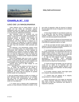Safety, Health and Environment
07/10/10
CCHHAARRLLAA NN°° 111122
UUSSOO DDEE LLAA MMAAQQUUIINNAARRIIAA
Todos sabemos que en nuestra fábrica, a fin de
cumplir con las metas de producción, algunos
trabajadores tienen que trabajar con ciertas máquinas,
supuesto, claro está, que están autorizados a manejarlas
y, en consecuencia, debidamente entrenados.
Muy raramente ocurre un accidente con una
máquina o una herramienta cuando son mantenidas en
buenas condiciones y operadas correctamente. Los
accidentes ocurren, en general, como resultado de
prácticas de trabajo inseguras y de la falta de
conocimiento para hacer funcionar la máquina en la
forma correcta y con seguridad. En resumen podemos
decir que solamente las máquinas pueden ser operadas
por quien haya sido entrenado y esté autorizado pare
hacerlo.
Las máquinas y las herramientas cuestan mucho
dinero y se necesita gente muy experimentada y con
conocimiento para repararlas. Un buen operador se
enorgullece de su máquina y la trata con respeto. Sabe
que si la trata bien logrará un producto de calidad, pero
que si le quite los resguardos y tiene una actitud de
despreocupación, la máquina puede vengarse quitándole
un dedo o la mano.
Como todo trabajador sabe que el usar un equipo
cuando no se está autorizado puede causar problemas,
no voy a insistir sobre ese, pero sí quiero repetirles que
nunca trabajen con una máquina que no conozcan.
Veamos ahora como se debe trabajar en una
máquina con seguridad:
1. Siempre hay que vestirse de forma tal que la
ropa no pueda ser atrapada por las partes en
movimiento. La ropa, mangas, puños, corbatas y alhajas
sueltas no deben ser nunca usados cerca de la
maquinaria. En ciertos tipos de máquinas los guantes
también pueden ser muy peligrosos;
2. Hay que mantener siempre la mente en el trabajo, el
soñar despierto puede transformarse en una pesadilla.
Hay que evitar las conversaciones que no están
relacionadas con el trabajo, ya que las distracciones
suelen ser muy peligrosas;
3. A menos que la máquina esté completamente
parada y se haya colocado el candado y la tarjeta, no hay
que quitar el resguardo; antes de arrancar la máquina
hay que asegurarse de que el resguardo se ha colocado
nuevamente;
4. No es seguro trabajar en una máquina cuando uno
no se siente bien. Hay que informar inmediatamente
cualquier problema físico que se esté padeciendo e
incluso si se está preocupado emocionalmente;
5. Antes de poner la máquina en funcionamiento hay
que asegurarse de que ésta está en buenas condiciones
y que todos los resguardos están en su lugar;
6. No hay que tratar de hacer ningún arreglo en la
máquina, y hay que informar lo que está sucediendo, a fin
de que la persona competente la repare;
7. Las herramientas de corte deben ser mantenidas
en buenas condiciones. Si la herramienta está roma, se
pueden producir roturas, lo mismo que si se use una
presión o velocidad excesivas. Estas roturas pueden dar
por resultado cortaduras y pinchaduras dolorosas;
8. Hay que estar seguros de que las paradas,
alimentación y velocidad están graduadas
adecuadamente. Hay que saber lo que va a suceder
antes de poner la máquina en funcionamiento;
9. Cuando se termina de trabajar, hay que quitar las
virutas con un cepillo. Si es necesario usar aire
comprimido, hay que prestar especial atención a las
partículas que pueden salir disparadas. Se debe proteger
a los que están cerca;
10. Al aceitar, engrasar, regular, hacer algún ajuste
en la máquina, hay que pararla siempre; y,
11. Cuando haya que alejarse de la máquina,
aunque sea por un instante, apáguenla.
Hemos mencionado aquí once reglas de seguridad
para operar máquinas. Podríamos mencionar muchas
otras, pero en este caso tendríamos que referimos a
máquinas en particular.
 