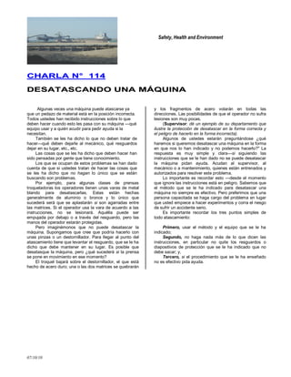 Safety, Health and Environment
07/10/10
CCHHAARRLLAA NN°° 111144
DDEESSAATTAASSCCAANNDDOO UUNNAA MMÁÁQQUUIINNAA
Algunas veces una máquina puede atascarse ya
que un pedazo de material está en la posición incorrecta.
Todos ustedes han recibido instrucciones sobre lo que
deben hacer cuando esto les pasa con su máquina —qué
equipo usar y a quién acudir para pedir ayuda si la
necesitan.
También se les ha dicho lo que no deben tratar de
hacer—qué deben dejarle al mecánico, qué resguardos
dejar en su lugar, etc., etc.
Las cosas que se les ha dicho que deben hacer han
sido pensadas por gente que tiene conocimiento.
Los que se ocupan de estos problemas se han dado
cuenta de que si ustedes tratan de hacer las cosas que
se les ha dicho que no hagan lo único que se están
buscando son problemas.
Por ejemplo, para algunas clases de prensas
troqueladoras los operadores tienen unas varas de metal
blando para desatascarlas. Estas están hechas
generalmente de aluminio o bronce y lo único que
sucederá será que se aplastarán si son agarradas entre
las matrices. Si el operador usa la vara de acuerdo a las
instrucciones, no se lesionará. Aquélla puede ser
empujada por debajo o a través del resguardo, pero las
manos del operador estarán protegidas.
Pero imaginémonos que no puede desatascar la
máquina. Supongamos que cree que podría hacerlo con
unas pinzas o un destornillador. Para llegar al punto del
atascamiento tiene que levantar el resguardo, que se le ha
dicho que debe mantener en su lugar. Es posible que
desatasque la máquina, pero ¿qué sucederá si la prensa
se pone en movimiento en ese momento?
El troquel bajará sobre el destornillador, el que está
hecho de acero duro; una o las dos matrices se quebrarán
y los fragmentos de acero volarán en todas las
direcciones. Las posibilidades de que el operador no sufra
lesiones son muy pocas.
(Supervisor: dé un ejemplo de su departamento que
ilustre la protección de desatascar en la forma correcta y
el peligro de hacerlo en la forma incorrecta).
Algunos de ustedes estarán preguntándose ¿qué
haremos si queremos desatascar una máquina en la forma
en que nos lo han indicado y no podemos hacerlo?" La
respuesta es muy simple y clara—si siguiendo las
instrucciones que se le han dado no se puede desatascar
la máquina pidan ayuda. Acudan al supervisor, al
mecánico o a mantenimiento, quienes están entrenados y
autorizados para resolver este problema.
Lo importante es recordar esto —desde el momento
que ignore las instrucciones está en peligro. Sabemos que
el método que se le ha indicado para desatascar una
máquina no siempre es efectivo. Pero preferimos que una
persona capacitada se haga cargo del problema en lugar
que usted empiece a hacer experimentos y corra el riesgo
de sufrir un accidente serio.
Es importante recordar los tres puntos simples de
todo atascamiento:
Primero, usar el método y el equipo que se le ha
indicado;
Segundo, no haga nada más de lo que dicen las
instrucciones, en particular no quite los resguardos o
diapositivos de protección que se le ha indicado que no
debe sacar; y,
Tercero, si el procedimiento que se le ha enseñado
no es efectivo pida ayuda.
 