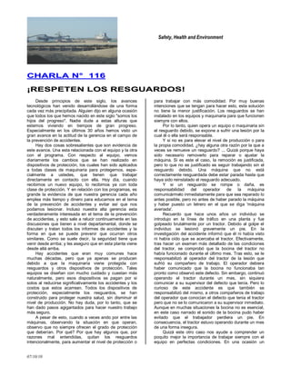 Safety, Health and Environment
07/10/10
CCHHAARRLLAA NN°° 111166
¡¡RREESSPPEETTEENN LLOOSS RREESSGGUUAARRDDOOSS!!
Desde principios de este siglo, Ios avances
tecnológicos han venido desarrollándose de una forma
cada vez más precipitada. Alguien dijo en alguna ocasión
que todos los que hemos nacido en este siglo "somos los
hijos del progreso''. Nadie dude a estas alturas que
estemos viviendo en tiempos de gran progreso.
Especialmente en los últimos 30 años hemos visto un
gran avance en la actitud de la gerencia en el campo de
la prevención de accidentes.
Hay dos cosas sobresalientes que son evidencia de
este avance. Una esta relacionada con el equipo y la otra
con el programa. Con respecto al equipo, vemos
diariamente los cambios que se han realizado en
dispositivos de protección, Ios cuales han sido aplicados
a todas clases de maquinaria para protegernos, espe-
cialmente a ustedes, que tienen que trabajar
directamente en contacto con ella. Hoy día, cuando
recibimos un nuevo equipo, lo recibimos ya con toda
clase de protección. Y en relación con los programas, es
grande la evidencia de que nuestra gerencia cada año
emplea más tiempo y dinero para educarnos en el tema
de la prevención de accidentes y evitar así que nos
podamos lesionar. Incluso nuestra alta gerencia esta
verdaderamente interesada en el tema de la prevención
de accidentes, y esto sale a relucir continuamente en las
discusiones que tienen a nivel departamental, donde se
discuten y tratan todos los informes de accidentes y la
forma en que se puede prevenir que ocurran otros
similares. Como se suele decir, Ia seguridad tiene que
venir desde arriba; y les aseguro que en esta planta viene
desde allá arriba.
Hay accidentes que eran muy comunes hace
muchas décadas, pero que ya apenas se producen
debido a que la maquinaria viene protegida con
resguardos y otros dispositivos de protección. Tales
equipos se diseñan con mucho cuidado y cuestan más
naturalmente, pero esos dispositivos se pagan por si
solos al reducirse significativamente los accidentes y los
costos que estos acarrean. Todos los dispositivos de
protección, especialmente los resguardos, se han
construido para proteger nuestra salud, sin disminuir el
nivel de producción. No hay duda, por lo tanto, que se
han dado pasos agigantados para hacer nuestro trabajo
más seguro.
A pesar de esto, cuando a veces ando por entre las
máquinas, observando la situación en que operan,
observo que no siempre ofrecen el grado de protección
que deberían. Por qué? Por que hay algunos que, por
razones mal entendidas, quitan los resguardos
intencionalmente, para aumentar el nivel de protección o
para trabajar con más comodidad. Por muy buenas
intenciones que se tengan para hacer esto, esta solución
no tiene la menor justificación. Los resguardos se han
instalado en los equipos y maquinaria para que funcionen
siempre con ellos.
Por lo tanto, quien opera un equipo o maquinaria sin
el resguardo debido, se expone a sufrir una lesión por la
cual él o ella será responsable.
Y si no es para elevar el nivel de producción o para
la propia comodidad, ¿hay alguna otra razón por la que a
veces se remueve un resguardo? ... Quizá porque haya
sido necesario removerlo para reparar o ajustar la
máquina. Si es este el caso, Ia remoción es justificada,
pero lo que no es justificado es seguir trabajando sin el
resguardo debido. Una máquina que no está
correctamente resguardada debe estar parada hasta que
haya sido reinstalado el resguardo adecuado.
Y si un resguardo se rompe o daña, es
responsabilidad del operador de la máquina
comunicármelo inmediatamente para que sea reparado lo
antes posible, pero no antes de haber parado la máquina
y haber puesto un letrero en el que se diga 'máquina
averiada'.
Recuerdo que hace unos años un individuo se
introdujo en la línea de tráfico en una planta y fue
golpeado brutalmente por un tractor. Debido al golpe el
individuo se lesionó gravemente un pie. En la
investigación del accidente informó que él ni había visto
ni había oído que se acercaba el tractor. Efectivamente,
tras hacer un examen más detallado de las condiciones
del tractor, se comprobó que la bocina del tractor no
había funcionado durante el último mes. Tras esto, se le
responsabilizó al operador del tractor de la lesión que
sufrió su compañero de trabajo. El operador debiera
haber comunicado que la bocina no funcionaba tan
pronto como observó este defecto. Sin embargo, continuó
operando el tractor durante un mes, sin siquiera
comunicar a su supervisor del defecto que tenía. Pero lo
curioso de este accidente es que también se
responsabilizó del mismo, a otros compañeros de trabajo
del operador que conocían el defecto que tenia el tractor
pero que no se lo comunicaron a su supervisor inmediato.
Aunque en muchas situaciones la bocina no es esencial,
en este caso narrado el sonido de la bocina pudo haber
evitado que el trabajador perdiera un pie. En
consecuencia, el tractor estuvo operando durante un mes
de una forma insegura.
Quizá este otro caso nos ayude a comprender un
poquito mejor la importancia de trabajar siempre con el
equipo en perfectas condiciones. En una ocasión un
 