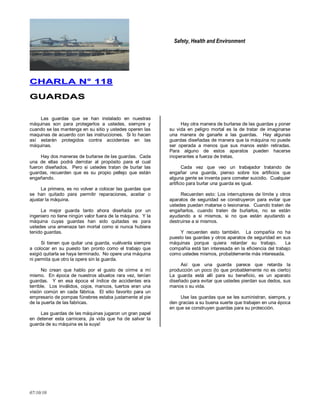 Safety, Health and Environment
07/10/10
CCHHAARRLLAA NN°° 111188
GGUUAARRDDAASS
Las guardas que se han instalado en nuestras
máquinas son para protegerlos a ustedes, siempre y
cuando se las mantenga en su sitio y ustedes operen las
maquinas de acuerdo con las instrucciones. Si lo hacen
así estarán protegidos contra accidentas en las
máquinas.
Hay dos maneras de burlarse de las guardas. Cada
una de ellas podrá derrotar al propósito para el cual
fueron diseñados. Pero si ustedes tratan de burlar las
guardas, recuerden que es su propio pellejo que están
engañando.
La primera, es no volver a colocar las guardas que
se han quitado para permitir reparaciones, aceitar o
ajustar la máquina.
La mejor guarda tanto ahora diseñada por un
ingeniero no tiene ningún valor fuera de la máquina. Y la
máquina cuyas guardas han sido quitadas es para
ustedes una amenaza tan mortal como si nunca hubiera
tenido guardas.
Si tienen que quitar una guarda, vuélvanla siempre
a colocar en su puesto tan pronto como el trabajo que
exigió quitarla se haya terminado. No opere una máquina
ni permita que otro la opere sin la guarda.
No crean que hablo por el gusto de oírme a mí
mismo. En época de nuestros abuelos rara vez, tenían
guardas. Y en esa época el índice de accidentes era
terrible. Los inválidos, cojos, mancos, tuertos eran una
visión común en cada fábrica. El sitio favorito para un
empresario de pompas fúnebres estaba justamente al pie
de la puerta de las fabricas.
Las guardas de las máquinas jugaron un gran papel
en detener esta carnicera, ¡la vida que ha de salvar la
guarda de su máquina es la suya!
Hay otra manera de burlarse de las guardas y poner
su vida en peligro mortal es la de tratar de imaginarse
una manera de ganarle a las guardas. Hay algunas
guardas diseñadas de manera que la máquina no puede
ser operada a menos que sus manos estén retiradas.
Para alguno de estos aparatos pueden hacerse
inoperantes a fuerza de tretas.
Cada vez que veo un trabajador tratando de
engañar una guarda, pienso sobre los artificios que
alguna gente se inventa para cometer suicidio. Cualquier
artificio para burlar una guarda es igual.
Recuerden esto: Los interruptores de límite y otros
aparatos de seguridad se construyeron para evitar que
ustedes puedan matarse o lesionarse. Cuando traten de
engañarlos, cuando traten de burlarlos, no se están
ayudando a si mismos, si no que están ayudando a
destruirse a si mismos.
Y recuerden esto también. La compañía no ha
puesto las guardas y otros aparatos de seguridad en sus
máquinas porque quiera retardar su trabajo. La
compañía está tan interesada en la eficiencia del trabajo
como ustedes mismos, probablemente más interesada.
Así que una guarda parece que retarda la
producción un poco (lo que probablemente no es cierto)
La guarda está allí para su beneficio, es un aparato
diseñado para evitar que ustedes pierdan sus dedos, sus
manos o su vida.
Use las guardas que se les suministran, siempre, y
den gracias a su buena suerte que trabajen en una época
en que se construyen guardas para su protección.
 