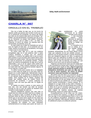 Safety, Health and Environment
07/10/10
CCHHAARRLLAA NN°° 000077
OORRGGUULLLLOO EENN EELL TTRRAABBAAJJOO
Hoy voy a hablar de algo que, se me ocurre de
repente, puede que parezca que no tiene mucho que ver
con la prevención de accidentes. Es acerca del orgullo
que cada uno de nosotros debe sentir por el trabajo—"su"
trabajo—por las herramientas y el equipo que use; en fin,
por su "ambiente" de trabajo. Esta palabra "ambiente"
significa todo lo que le rodea a uno— el suelo, las
máquinas, el banco de trabajo, los soportes para las
herramientas, los estantes, la luz, etc.
En esta charla voy a tratar de mostrarles por qué un
poco de orgullo en todo esto —en el ambiente que nos
rodea—ayuda a la prevención de accidentes y nos ayuda
a todos a que no nos lesionemos.
Es bueno tener algo de lo cual nos podemos
enorgullecer—algo de lo cual podemos decir a todos
nuestros familiares y amigos que nos sentimos
orgullosos. A nosotros nos agrada todo lo que es bueno
para nosotros, lo que es bueno para nuestra salud y para
el estado de nuestra mente. Todo eso hace que sea bue-
no para la prevención de accidentes también. ¿Puede
alguno de nosotros enorgullecerse de algo de lo cual es
responsable y que no es tan seguro cómo podría ser?
No, no podemos. Todos nosotros queremos que todas
las cosas estén bien y las queremos también seguras. Si
no son seguras, no están bien.
Yo siento mucha pena cuando veo a un trabajador
que no tiene nada de orgullo en lo que hace. Este tra-
bajador es un pobre desgraciado. Naturalmente ninguno
de nosotros es así, de lo contrario no estaríamos aquí.
Yo, por ejemplo, estoy orgulloso de la compañía en que
trabajo, estoy orgulloso de mi trabajo, orgulloso del
trabajo que ustedes hacen de nuestro récord de
prevención de accidentes. Y cuando cualquiera de
nosotros hace una cosa que está mal, mi orgullo se
resiente.
Si ustedes se ponen a pensar un poco acerca de
todo esto, creo que tendrán que estar de acuerdo
conmigo en que un poco de orgullo es necesario para
mantener el auto-respeto de cada uno.
Algunos trabajadores parecen que usan todo su
orgullo para las cosas que están fuera de su trabajo—su
casa, su esposa e hijos, el partido de fútbol en el que
participan todos los fines de semana, etc. No estoy di-
ciendo que no es bueno tener orgullo por las cosas que
no se refieren directamente al trabajo. La vida seria de
muy poco valor sino lo tuviéramos. Pero si una persona,
si cualquiera de ustedes, no está interesado
suficientemente en su trabajo para querer ser bueno en
éste, posiblemente no podrá
permanecer en su trabajo
durante mucho tiempo.
Y más importante
todavía, proba-
blemente se lesionará,
porque tampoco podrá
realizar su trabajo con
seguridad.
La compañía en la
que yo trabajo, en la
que ustedes trabajan,
es una compañía
excelente, extraordinaria. Es una buena planta—mucho
mejor que cualquiera de las que ustedes conocen. La
gerencia nos da equipos buenos y buenas herramientas
para que trabajemos seguros con ellos. La gerencia se
desvive para que realicemos el trabajo sin sufrir lesión
alguna. Trata muy en serio de evitar que nos lesionemos,
aunque sólo se trate de lesiones muy leves. Así que
tenemos mucho de lo cual nos sentirnos orgullosos.
Hagamos una lista de las cosas que nos rodean aquí
y que consideramos buenas para nosotros, de tal forma
que podamos sentir orgullo en ellas. (Aquí el supervisor
puede realmente sembrar la semilla del orgullo en los
trabajadores diciéndoles que cada uno diga algo de
lo cual se siente orgulloso. Así mismo se pueden
mencionar cosas que necesitan ser mejoradas).
Me parece que todo lleva a la conclusión de que la
manera en que cada uno de ustedes hace su trabajo, la
calidad del trabajo que produce, la manera en que guarda
las herramientas con las que trabaja, todo esto muestra
la clase de persona que ustedes son. Un buen trabajador
quiere buenas herramientas y buenos equipos. El no
trabajará en un lugar donde no hay orden y limpieza, ni
trabajará un solo minuto con herramientas que no están a
la altura de lo que él considera seguras y buenas. En
nuestra compañía la prevención de accidentes es una
parte integral de nuestros equipos, de nuestras
herramientas, incluso de nuestro lugar de trabajo.
Enorgullezcámonos de las cosas que nos rodean,
que son buenas para nosotros, y si alguna vez observa-
mos que algo no es suficientemente bueno y de lo cual
no nos podemos enorgullecer, empleemos nuestro or-
gullo para mejorarlo. Este pequeño esfuerzo nos pagará
en satisfacción propia y en protección personal.
 