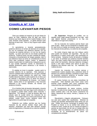 Safety, Health and Environment
07/10/10
CCHHAARRLLAA NNºº 112244
CCOOMMOO LLEEVVAANNTTAARR PPEESSOOSS
Claro que ustedes se imaginan ya de qué clases de
pesos se trata, hablemos pues de algo que todos
tenemos que hacer alguna vez en nuestro trabajo o en la
casa: levantar cosas pesadas. La gente siempre sufre
lesiones al hacer esto. Pero no hay ninguna razón válida
para ello.
Si aprendemos a levantar apropiadamente,
podemos disminuir el número de lesiones en la espalda.
Se nos ha enseñado que debemos levantar con los
músculos de nuestras piernas y no con los de nuestra
espalda. La razón para esto es una simple cuestión de
anatomía. Podemos hacer una gran cantidad de trabajo,
incluyendo el levantamiento de cargas pesadas, todo lo
que debemos hacer es tomar en consideración la forma
como está constituido nuestro cuerpo, si deseamos
realizar nuestra labor sin lastimarnos, busquemos que es
lo que sucede realmente cuando no lesionamos la
espalda levantando pesos excesivos o de manera a
equivocada.
Si ustedes se tocan la espalda, pueden sentir la
curvada columna de su espinazo. Este espinazo o
columna vertebral está construido por una gran cantidad
de pequeños huesos apilados uno sobre otro. Cada
huesillo descansa sobre la parte superior de un disco que
es redondo y esponjoso como un tacón de caucho y
actúa como un amortiguador de choques. Los huesos
están asidos entre sí con ligamentos y hay músculos
adheridos a los huesos, también, de manera que
podamos moverlos.
Si un hombre trata de levantar demasiado o levanta
en forma equivocada, hará que haga mucho esfuerzo en
su espalda y puede hasta romper estos músculos o
ligamentos. Por ejemplo, si trata de levantar algo muy
pesado para él, puede estirar los músculos de su
espalda. Si se dobla sobre su cintura para levantar algo
pesado, puede hacer mucho esfuerzo sobre sus
ligamentos en la parte baja de la espalda.
Doblando sus rodillas, permite que los fuertes
músculos de las piernas reciban mayor parte del
esfuerzo, evitándose que todo este esfuerzo recaiga
sobre los ligamentos y músculos de su columna vertebral.
Se levanta así:
(Sr. Supervisor: Póngase en cuclillas, con su
espalda recta, luego párese levantando una caja, esta
caja deberá llevarse previamente si no hay una
disponible en el lugar de la charla).
Así los músculos de nuestras piernas llevan casi
todo el peso. Noten que he mantenido la espalda recta.
En esta forma el trabajo de levantar pesos recae sobre
los músculos de las piernas y no sobre los de la espalda.
No existe ninguna regla que nos indique cuánto
peso puede uno levantar con seguridad. Tal vez una
equivalencia a nuestro propio peso, pero haciéndolo en
forma correcta. Variamos mucho de tamaño y fortaleza
y, por tanto, la cantidad que podamos levantar también
varía. Así, pues, nuestro mejor conocimiento es probar el
peso antes de levantarlo, entonces debemos conseguir
ayuda o usar algún método para reducir el peso que
tengamos que levantar cada vez. Es, realmente, una
materia de juicio.
Usando los músculos de nuestras piernas y
manteniendo nuestra espalda recta, podremos retirar el
esfuerzo de nuestras espaldas y probando el peso antes
de levantarlo podremos evitarnos el levantar cosas
excesivamente pesadas para nosotros.
El cuerpo humano es una pieza maravillosa de
maquinaria. Está diseñado para hacer cosas como
levantar cosas pesadas, pero como cualquiera otra
maquinaria hay que manejarla correctamente.
El levantamiento de pesos produce muchas
lesiones: la caída de las cosas que se tratan de levantar
sobre nuestros pies o los del vecino; pincharnos los
dedos; lacerarnos las manos; hernias y dolores en la
espalda.
Recuérdenlo y háganlo calmadamente. Coloquen
sus pies para quedar bien equilibrados. Sitúense de
manera que levanten directamente hacia arriba con sus
pies. Doblen las piernas, mantengan la espalda recta.
Prueben su fuerza: si no se sienten bien echen una
mirada de nuevo, puede ser que su manera de agarrar o
pararse es equivocada; tal vez sea un trabajo para dos
hombres. Usen sus cabezas y no sufrirán lesiones. Los
accidentes en el levantamiento de pesos son
completamente evitables.
 