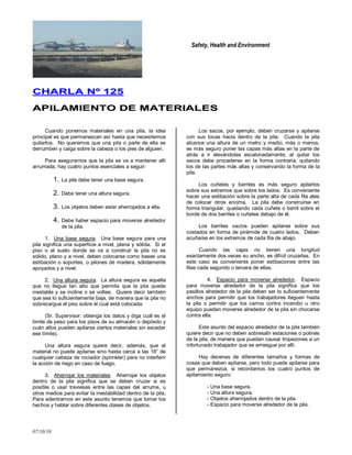Safety, Health and Environment
07/10/10
CCHHAARRLLAA NNºº 112255
AAPPIILLAAMMIIEENNTTOO DDEE MMAATTEERRIIAALLEESS
Cuando ponemos materiales en una pila, la idea
principal es que permanezcan así hasta que necesitemos
quitarlos. No queremos que una pila o parte de ella se
derrumben y caiga sobre la cabeza o los pies de alguien.
Para asegurarnos que la pila se va a mantener allí
arrumada, hay cuatro puntos esenciales a seguir:
1. La pila debe tener una base segura.
2. Debe tener una altura segura.
3. Los objetos deben estar aherrojados a ella.
4. Debe haber espacio para moverse alrededor
de la pila.
1. Una base segura. Una base segura para una
pila significa una superficie a nivel, plana y sólida. Si el
piso o el suelo donde se va a construir la pila no es
sólido, plano y a nivel, deben colocarse como bases una
estibación o soportes, o pilones de madera, sólidamente
apoyados y a nivel.
2. Una altura segura. La altura segura es aquella
que no llegue tan alto que permita que la pila quede
inestable y se incline o se voltee. Quiere decir también
que sea lo suficientemente baja, de manera que la pila no
sobrecargue el piso sobre el cual está colocada.
(Sr. Supervisor: obtenga los datos y diga cuál es el
límite de peso para los pisos de su almacén o depósito y
cuán altos pueden apilarse ciertos materiales sin exceder
ese límite).
Una altura segura quiere decir, además, que el
material no puede apilarse sino hasta cerca a las 18‖ de
cualquier cabeza de rociador (sprinkler) para no interferir
la acción de riego en caso de fuego.
3. Aherrojar los materiales. Aherrojar los objetos
dentro de la pila significa que se deben cruzar si es
posible o usar traviesas entre las capas del arrume, u
otros medios para evitar la inestabilidad dentro de la pila.
Para adentrarnos en este asunto tenemos que tomar los
hechos y hablar sobre diferentes clases de objetos.
Los sacos, por ejemplo, deben cruzarse y apilarse
con sus tocas hacia dentro de la pila. Cuando la pila
alcance una altura de un metro y medio, más o menos,
es más seguro poner las capas más altas en la parte de
atrás a ir elevándolas escalonadamente; al quitar los
sacos debe procederse en la forma contraria, quitando
los de las partes más altas y conservando la forma de la
pila.
Los cuñetes y barriles es más seguro apilarlos
sobre sus extremos que sobre los lados. Es conveniente
hacer una estibación sobre la parte alta de cada fila ates
de colocar otros encima. La pila debe construirse en
forma triangular, quedando cada cuñete o barril sobre el
borde de dos barriles o cuñetes debajo de él.
Los barriles vacíos pueden apilarse sobre sus
costados en forma de pirámide de cuatro lados. Deben
acuñarse en los extremos de cada fila de abajo.
Cuando las cajas no tienen una longitud
exactamente dos veces su ancho, es difícil cruzarlas. En
este caso es conveniente poner estibaciones entre las
filas cada segundo o tercera de ellas.
4. Espacio para moverse alrededor. Espacio
para moverse alrededor de la pila significa que los
pasillos alrededor de la pila deben ser lo suficientemente
anchos para permitir que los trabajadores lleguen hasta
la pila o permitir que los carros contra incendio u otro
equipo puedan moverse alrededor de la pila sin chocarse
contra ella.
Este asunto del espacio alrededor de la pila también
quiere decir que no deben sobresalir estaciones o polines
de la pila, de manera que puedan causar tropezones a un
infortunado trabajador que se arriesgue por allí.
Hay decenas de diferentes tamaños y formas de
cosas que deben apilarse, pero todo puede apilarse para
que permanezca, si recordamos los cuatro puntos de
apilamiento seguro:
- Una base segura.
- Una altura segura.
- Objetos aherrojados dentro de la pila.
- Espacio para moverse alrededor de la pila.
 