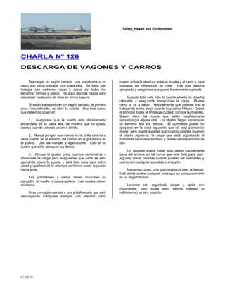 Safety, Health and Environment
07/10/10
CCHHAARRLLAA NNºº 112266
DDEESSCCAARRGGAA DDEE VVAAGGOONNEESS YY CCAARRRROOSS
Descargar un vagón cerrado, una plataforma o un
carro son todos trabajos muy parecidos. Se tiene que
trabajar con cartones, cajas y cosas de todos los
tamaños, formas y pesos. He aquí algunas reglas para
descargar cualquiera de ellas en forma segura.
Si están trabajando en un vagón cerrado, la primera
cosa, naturalmente, es abrir la puerta. Hay tres cosas
que debemos observar:
1. Asegúrese que la puerta esté debidamente
encarrilada en la parte alta, de manera que no pueda
caerse cuando ustedes vayan a abrirla.
2. Nunca pongan sus manos en la orilla delantera
de la puerta, en el extremo del carril o en el golpeador de
la puerta. Use las manijas y agarradores. Esto si no
quiere que se le atasquen los dedos.
3. Abrase la puerta unos cuantos centímetros y
obsérvese la carga para asegurarse que nada se está
apoyando sobre la puerta y está listo para caer sobre
usted y apártese de la abertura conforme rueda la puerta
hacia atrás.
Las plataformas y carros deben colocarse en
escuadra al muelle o descargadero. Las ruedas deben
acuñarse.
Si es un vagón cerrado o una plataforma lo que está
descargando colóquese siempre una plancha como
puesto sobre la abertura entre el muelle y el carro y para
subsanar las diferencias de nivel. Use una plancha
apropiada y asegúrese que quede fuertemente sujetada.
Cuando todo esté listo, la puerta abierta, la plancha
colocada, y asegurada, inspeccione la carga. Planee
cómo la va a sacar. Naturalmente que ustedes van a
trabajar de arriba abajo cuando hay varias hileras. Desde
el principio hasta el fin tenga cuidado con los durmientes.
Quiero decir las cosas que están paralelamente
apoyadas por alguna otra. Los objetos largos parados en
un extremo son los pernos. El durmiente puede no
apoyarse en la cosa siguiente que se está planeando
mover, pero puede suceder que cuando ustedes muevan
el objeto siguiente, la pieza que está soportando al
durmiente se mueva también y pueda venirse encima de
uno.
Un paquete puede haber sido jalado parcialmente
fuera del arrume en tal forma que esté listo para caer.
Algunas cosas paradas sueltas pueden ser inestables y
caerse con cualquier sacudida o empujón.
Mantenga, pues, una gran vigilancia todo el tiempo.
Esté alerta contra cualquier cosa que se pueda convertir
en un engañabobos.
Levantar con seguridad, cargar y apilar son
importantes, pero sobre esto, hemos hablado (o
hablaremos) en otra ocasión.
 