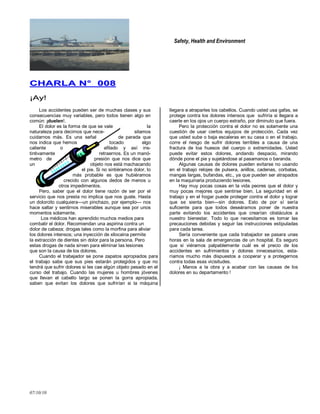 Safety, Health and Environment
07/10/10
CCHHAARRLLAA NN°° 000088
¡¡AAyy!!
Los accidentes pueden ser de muchas clases y sus
consecuencias muy variables, pero todos tienen algo en
común: ¡duelen!.
El dolor es la forma de que se vale la
naturaleza para decirnos que nece- sitamos
cuidarnos más. Es una señal de parada que
nos indica que hemos tocado algo
caliente o afilado y así ins-
tintivamente retraernos. Es un manó-
metro de presión que nos dice que
un objeto nos está machacando
el pie. Si no sintiéramos dolor, lo
más probable es que hubiéramos
crecido con algunos dedos de menos u
otros impedimentos.
Pero, saber que el dolor tiene razón de ser por el
servicio que nos presta no implica que nos guste. Hasta
un dolorcito cualquiera—un pinchazo, por ejemplo— nos
hace saltar y sentirnos miserables aunque sea por unos
momentos solamente.
Los médicos han aprendido muchos medios para
combatir el dolor. Recomiendan una aspirina contra un
dolor de cabeza; drogas tales como la morfina para aliviar
los dolores intensos; una inyección de xilocaina permite
la extracción de dientes sin dolor para la persona. Pero
estas drogas de nada sirven para eliminar las lesiones
que son la causa de los dolores.
Cuando el trabajador se pone zapatos apropiados para
el trabajo sabe que sus pies estarán protegidos y que no
tendrá que sufrir dolores si les cae algún objeto pesado en el
curso del trabajo. Cuando las mujeres u hombres jóvenes
que llevan el cabello largo se ponen la gorra apropiada,
saben que evitan los dolores que sufrirían si la máquina
llegara a atraparles los cabellos. Cuando usted usa gafas, se
protege contra los dolores intensos que sufriría si llegara a
caerle en los ojos un cuerpo extraño, por diminuto que fuera.
Pero la protección contra el dolor no es solamente una
cuestión de usar ciertos equipos de protección. Cada vez
que usted sube o baja escaleras en su casa o en el trabajo,
corre el riesgo de sufrir dolores terribles a causa de una
fractura de loa huesos del cuerpo o extremidades. Usted
puede evitar estos dolores, andando despacio, mirando
dónde pone el pie y sujetándose al pasamanos o baranda.
Algunas causas de dolores pueden evitarse no usando
en el trabajo relojes de pulsera, anillos, cadenas, corbatas,
mangas largas, bufandas, etc., ya que pueden ser atrapados
en la maquinaria produciendo lesiones.
Hay muy pocas cosas en la vida peores que el dolor y
muy pocas mejores que sentirse bien. La seguridad en el
trabajo y en el hogar puede proteger contra el dolor y lograr
que se sienta bien—sin dolores. Esto de por sí sería
suficiente para que todos deseáramos poner de nuestra
parte evitando los accidentes que crearían obstáculos a
nuestro bienestar. Todo lo que necesitamos es tomar las
precauciones debidas y seguir las instrucciones estipuladas
para cada tarea.
Sería conveniente que cada trabajador se pasara unas
horas en la sala de emergencias de un hospital. Es seguro
que si viéramos palpablemente cuál es el precio de los
accidentes en sufrimientos y dolores innecesarios, esta-
ríamos mucho más dispuestos a cooperar y a protegernos
contra todas esas vicisitudes.
¡ Manos a la obra y a acabar con las causas de los
dolores en su departamento !
 