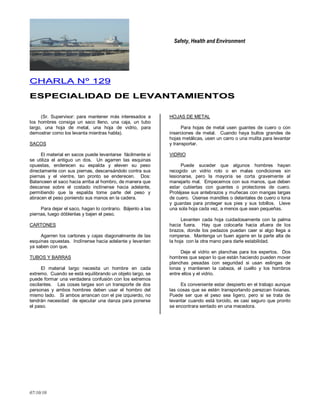 Safety, Health and Environment
07/10/10
CCHHAARRLLAA NNºº 112299
EESSPPEECCIIAALLIIDDAADD DDEE LLEEVVAANNTTAAMMIIEENNTTOOSS
(Sr. Supervisor: para mantener más interesados a
los hombres consiga un saco lleno, una caja, un tubo
largo, una hoja de metal, una hoja de vidrio, para
demostrar como los levanta mientras habla).
SACOS
El material en sacos puede levantarse fácilmente si
se utiliza el antiguo un dos. Un agarren las esquinas
opuestas, enderecen su espalda y eleven su peso
directamente con sus piernas, descansándolo contra sus
piernas y el vientre, tan pronto se enderecen. Dos:
Balanceen el saco hacia arriba al hombro, de manera que
descanse sobre el costado inclínense hacia adelante,
permitiendo que la espalda tome parte del peso y
abracen el peso poniendo sus manos en la cadera.
Para dejar el saco, hagan lo contrario. Bájenlo a las
piernas, luego dóblenlas y bajen el peso.
CARTONES
Agarren los cartones y cajas diagonalmente de las
esquinas opuestas. Inclínense hacia adelante y levanten
ya saben con que.
TUBOS Y BARRAS
El material largo necesita un hombre en cada
extremo. Cuando se está equilibrando un objeto largo, se
puede formar una verdadera confusión con los extremos
oscilantes. Las cosas largas son un transporte de dos
personas y ambos hombres deben usar el hombro del
mismo lado. Si ambos arrancan con el pie izquierdo, no
tendrán necesidad de ejecutar una danza para ponerse
el paso.
HOJAS DE METAL
Para hojas de metal usen guantes de cuero o con
inserciones de metal. Cuando haya bultos grandes de
hojas metálicas, usen un carro o una mulita para levantar
y transportar.
VIDRIO
Puede suceder que algunos hombres hayan
recogido un vidrio roto o en malas condiciones sin
lesionarse, pero la mayoría se corta gravemente al
manejarlo mal. Empecemos con sus manos, que deben
estar cubiertas con guantes o protectores de cuero.
Protéjase sus antebrazos y muñecas con mangas largas
de cuero. Úsense mandiles o delantales de cuero o lona
y guardas para proteger sus pies y sus tobillos. Lleve
una sola hoja cada vez, a menos que sean pequeñas.
Levanten cada hoja cuidadosamente con la palma
hacia fuera. Hay que colocarla hacia afuera de los
brazos, donde los pedazos puedan caer si algo llega a
romperse. Mantenga un buen agarre en la parte alta de
la hoja con la otra mano para darle estabilidad.
Deje el vidrio en planchas para los expertos. Dos
hombres que sepan lo que están haciendo pueden mover
planchas pesadas con seguridad si usan eslingas de
lonas y mantienen la cabeza, el cuello y los hombros
entre ellos y el vidrio.
Es conveniente estar despierto en el trabajo aunque
las cosas que se estén transportando parezcan livianas.
Puede ser que el peso sea ligero, pero si se trata de
levantar cuando está torcido, es casi seguro que pronto
se encontrara sentado en una mecedora.
 