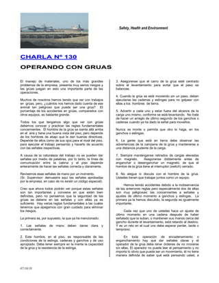 Safety, Health and Environment
07/10/10
CCHHAARRLLAA NNºº 113300
OOPPEERRAANNDDOO CCOONN GGRRUUAASS
El manejo de materiales, uno de los más grandes
problemas de la empresa, presenta muy serios riesgos y
las grúas juegan en esto una importante parte de las
operaciones.
Muchos de nosotros hemos tenido que ver con trabajos
en grúas, pero, ¿cuántos nos hemos dado cuenta de ese
animal tan peligroso que puede ser una grúa? El
porcentaje de los accidentes en grúas, comparados con
otros equipos, es bastante grande.
Todos los que tengamos algo que ver con grúas
debemos conocer y practicar las reglas fundamentales
concernientes. El hombre de la grúa se sienta allá arriba
en el aire y tiene una buena vista del piso, pero depende
de los hombres de abajo que le dan buenas directivas.
Depende de ellos como de sus ojos para el nivel del piso,
para ejecutar el trabajo pensando y hacerlo de acuerdo
con las señales respectivas.
A causa de la naturaleza del trabajo no se pueden dar
señales por medio de palabras, por lo tanto, la línea de
comunicación entre la cabina y el piso depende
enteramente de hacer las señales correcta y claramente.
Revisemos esas señales de mano por un momento.
(Sr. Supervisor: demuestre aquí las señales aprobadas
por la empresa, en caso de no existir un código especial).
Creo que ahora todos podrán ver porque estas señales
son tan importantes y conviene en que estén bien
definidas, pero no pensemos que la seguridad de las
grúas se detiene en las señales y con ellas ya es
suficiente. Hay varias reglas fundamentales a las cuales
tenemos que apegarnos con gran cuidado para eliminar
los riesgos.
La primera es, por supuesto, la que ya he mencionado:
1. Las señales de mano deben darse clara y
correctamente.
2. Este hombre, en el piso, es responsable de las
condiciones de la eslinga, cadenas y ganchos y de uso
apropiado. Debe tener siempre en la mente la capacidad
de la grúa y la resistencia de la eslinga.
3. Asegúrense que el carro de la grúa esté centrado
sobre el levantamiento para evitar que el peso se
balancee.
4. Cuando la grúa se esté moviendo sin un paso, deben
ejecutarse las cadenas y eslingas para no golpear con
ellas a los hombres de tierra.
5. Advertir a cada uno y estar fuera del alcance de la
carga uno mismo, conforme se está levantando. No trate
de hacer un arreglo de último segundo de los ganchos o
cadenas cuando ya ha dado la señal para moverlos.
Nunca se monte o permita que otro lo haga, en los
ganchos o eslingas.
6. La gente que está en tierra debe observar las
advertencias de la campana de la grúa y mantenerse a
una distancia prudente de la carga.
7. Siempre manténganse retirados de cargas elevadas
con magneto. Asegúrense doblemente antes de
enganchar o desenganchar un magneto, de que el
hombre de la grúa tiene el interruptor (switch) cerrado.
8. No alegue ni discuta con el hombre de la grúa.
Ustedes tienen que trabajar juntos como un equipo.
Hemos tenido accidentes debido a la inobservancia
de las anteriores reglas pero especialmente dos de ellas
son muy peligrosas: las concernientes a señales y
ajustes de último momento a ganchos y eslingas. La
primera ya la hemos discutido, la segunda es igualmente
importante.
Cada vez que uno de ustedes hace un ajuste de
último momento en una cadena después de haber
señalado que la suban, o mantienen sus manos cerca del
gancho durante el levantamiento, está retando al destino.
Y es un reto en el cual uno debe esperar perder, tarde o
temprano.
En toda operación de encadenamiento o
enganchamiento hay que dar señales claras y el
operador de la grúa debe tener órdenes de no moverse
sin ellas. El operador no puede leer el pensamiento y no
importa lo obvio que pueda ser un movimiento, él no tiene
manera definida de saber qué está pensando usted, a
 