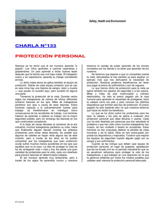 Safety, Health and Environment
07/10/10
CCHHAARRLLAA NN°°113333
PPRROOTTEECCCCIIÓÓNN PPEERRSSOONNAALL
Siempre se ha dicho que el ser humano aprende "a
golpes". Los niños aprenden a caminar cayéndose y
golpeándose. Un país aprende a dictar buenas leyes
después que ha tenido que vivir bajo males. El trabajador
nuevo y sin experiencia, aprende su trabajo cometiendo
errores.
Lo dicho hasta ahora se aplica también al equipo de
protección. Detrás de cada equipo protector que se use
en esta mina hay una historia de sangre, dolor y muerte
— que quizás no sucedió aquí, pero sucedió en alguna
otra parte.
Tomemos la protección de la vista. Durante varios
siglos los trabajadores de cientos de oficios diferentes
sufrieron lesiones en los ojos. Miles de trabajadores
perdieron sus ojos a causa de esas lesiones. Estos
hombres capaces y lo suficientemente fuertes para
trabajar, se transformaron en mendigos como
consecuencia de los accidentes de trabajo. Los hombres
trataron de aprender a realizar su trabajo con la mayor
seguridad posible, pero sin embargo las lesiones en los
ojos continuaban sucediendo.
A lo largo de varias décadas al comienzo de la era
industrial, muchos trabajadores perdieron su vista, hasta
que finalmente alguien decidió inventar los anteojos
protectores pare evitar estas lesiones. Es posible que
algunos de ustedes se hayan reído alguna vez de este
inventor, pero a través de los años se ha podido
comprobar que Ios trabajadores que usan protección
ocular sufren muchos menos accidentes en los ojos que
aquéllos que no la usan. La idea de proteger la vista se
ha ido arraigando más v más y hoy día existe una gran
variedad de protectores pare la vista, cada uno diseñado
para prevenir lesiones en determinados trabajos.
El ser humano aprende muy lentamente, pero a
través de los siglos ha aprendido mucho y nosotros
tenemos la ventaja de poder aprender de los errores
cometidos por los demás y no tener que aprender de los
nuestros.
No tenemos que esperar a que un compañero pierda
la vista; demasiados la han perdido ya para esperar un
ejemplo más que nos demuestre la necesidad de
protección. Nosotros podemos beneficiarnos sin tener
que pagar el precio de sufrimientos o aun de ceguera.
Lo que hemos dicho de protección para la vista se
aplica también los zapatos de seguridad y a los cascos.
Miles y miles de pies machucados y cráneos
destrozados, ha sido el precio pagado por la raza
humana para aprender la necesidad de protegerse, tanto
la cabeza como los pies y para conocer los distintos
dispositivos que brindan ese tipo de protección. El precio
pagado ha sido bastante alto—lo que nosotros tenemos
que hacer es recibir los beneficios.
Lo que se ha dicho sobre los protectores para los
ojos, Ia cabeza y los pies se aplica a cualquier otra
protección personal que deba llevarse o usarse. Cada
uno ha sido diseñado por personas que han estudiado el
problema y que han visto cómo muchos trabajadores han
muerto, se han mutilado o lisiado en accidentes. Estos
hombres se han propuesto detener la pérdida de vidas
humanas y de la salud. Ellos se han preocupado por
probar los dispositivos y mejorarlos. Tuvieron que mejorar
los equipos de seguridad cuando alguien pagó con su
sangre y sus sufrimientos.
Cuando se les indique que deben usar equipo de
protección personal, en lugar de quejarse, agradezcan
que les ha tocado vivir en un período industrial en que no
se escatiman esfuerzos para proteger la vida de los
trabajadores, y que trabajan en una operación en la que
la gerencia pretende por todos los medios posibles que
ustedes usen siempre la protección personal adecuada.
 