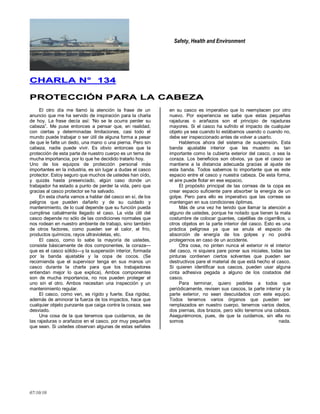 Safety, Health and Environment
07/10/10
CCHHAARRLLAA NN°° 113344
PPRROOTTEECCCCIIÓÓNN PPAARRAA LLAA CCAABBEEZZAA
El otro día me llamó la atención la frase de un
anuncio que me ha servido de inspiración para la charla
de hoy. La frase decía así: 'No se le ocurra perder su
cabeza‖. Me puse entonces a pensar que, en realidad,
con ciertas y determinadas limitaciones, casi todo el
mundo puede trabajar o ser útil de alguna forma a pesar
de que le falte un dedo, una mano o una pierna. Pero sin
cabeza, nadie puede vivir. Es obvio entonces que la
protección de esta parte de nuestro cuerpo es un tema de
mucha importancia, por lo que he decidido tratarlo hoy.
Uno de los equipos de protección personal más
importantes en la industria, es sin lugar a dudas el casco
protector. Estoy seguro que muchos de ustedes han oído,
y quizás hasta presenciado, algún caso donde un
trabajador ha estado a punto de perder la vida, pero que
gracias al casco protector se ha salvado.
En esta charla vamos a hablar del casco en sí, de los
peligros que pueden dañarlo y de su cuidado y
mantenimiento, de lo cual depende que su función pueda
cumplirse cabalmente llegado el caso. La vida útil del
casco depende no sólo de las condiciones normales que
nos rodean en nuestro ambiente de trabajo, sino también
de otros factores, como pueden ser el calor, el frío,
productos químicos, rayos ultravioletas, etc.
El casco, como lo sabe la mayoría de ustedes,
consiste básicamente de dos componentes, la coraza—
que es el casco sólido—y la suspensión interior, formada
por la banda ajustable y la copa de cocos. (Se
recomienda que el supervisor tenga en sus manos un
casco durante la charla para que los trabajadores
entiendan mejor lo que explica). Ambos componentes
son de mucha importancia, no nos pueden proteger el
uno sin el otro. Ambos necesitan una inspección y un
mantenimiento regular.
El casco, como ven, es rígido y fuerte. Esa rigidez,
además de aminorar la fuerza de los impactos, hace que
cualquier objeto punzante que caiga contra la coraza, sea
desviado.
Una cosa de la que tenemos que cuidarnos, es de
las rajaduras o arañazos en el casco, por muy pequeños
que sean. Si ustedes observan algunas de estas señales
en su casco es imperativo que lo reemplacen por otro
nuevo. Por experiencia se sabe que estas pequeñas
rajaduras o arañazos son el principio de rajaduras
mayores. Si el casco ha sufrido el impacto de cualquier
objeto ya sea cuando lo estábamos usando o cuando no,
debe ser inspeccionado antes de volver a usarlo.
Hablemos ahora del sistema de suspensión. Esta
banda ajustable interior que les muestro es tan
importante como la cubierta exterior del casco, o sea la
coraza. Los beneficios son obvios, ya que el casco se
mantiene a la distancia adecuada gracias al ajuste de
esta banda. Todos sabemos lo importante que es este
espacio entre el casco y nuestra cabeza. De esta forma,
el aire puede flotar en ese espacio.
El propósito principal de las correas de la copa es
crear espacio suficiente pare absorber la energía de un
golpe. Pero para ello es imperativo que las correas se
mantengan en sus condiciones óptimas.
Más de una vez he tenido que llamar la atención a
alguno de ustedes, porque he notado que tienen la mala
costumbre de colocar guantes, cajetillas de cigarrillos, u
otros objetos en la parte interior del casco. Esto es una
práctica peligrosa ya que se anula el espacio de
absorción de energía de los golpes y no podrá
protegernos en caso de un accidente.
Otra cosa, no pinten nunca el exterior ni el interior
del casco, ni siquiera pare poner sus iniciales, todas las
pinturas contienen ciertos solventes que pueden ser
destructivos pare el material de que está hecho el casco.
Si quieren identificar sus cascos, pueden usar alguna
cinta adhesiva pegada a alguno de los costados del
casco.
Para terminar, quiero pedirles a todos que
periódicamente, revisen sus cascos, la parte interior y la
parte exterior, no sean descuidados con este equipo.
Todos tenemos varios órganos que pueden ser
remplazados en nuestro cuerpo, tenemos varios dedos,
dos piernas, dos brazos, pero sólo tenemos una cabeza.
Asegurémonos, pues, de que la cuidamos, sin ella no
somos nada.
 