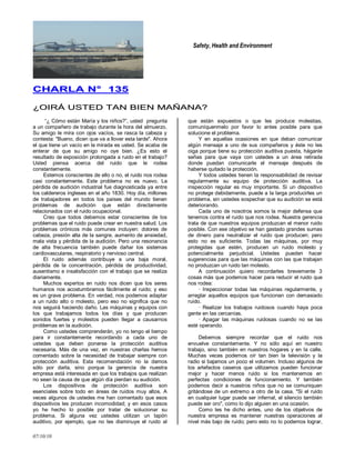 Safety, Health and Environment
07/10/10
CCHHAARRLLAA NN°° 113355
¿¿OOIIRRÁÁ UUSSTTEEDD TTAANN BBIIEENN MMAAÑÑAANNAA??
―¿ Cómo están María y los niños?‖, usted pregunta
a un compañero de trabajo durante la hora del almuerzo.
Su amigo le mira con ojos vacíos, se rasca la cabeza y
contesta: "Bueno, dicen que va a llover esta tarde". Ahora
el que tiene un vacío en la mirada es usted. Se acaba de
enterar de que su amigo no oye bien. ¿Es esto el
resultado de exposición prolongada a ruido en el trabajo?
Usted piensa acerca del ruido que le rodea
constantemente.
Estemos conscientes de ello o no, el ruido nos rodea
casi constantemente. Este problema no es nuevo. La
pérdida de audición industrial fue diagnosticada ya entre
los caldereros ingleses en el año 1830. Hoy día, millones
de trabajadores en todos los países del mundo tienen
problemas de audición que están directamente
relacionados con el ruido ocupacional.
Creo que todos debemos estar conscientes de los
problemas que el ruido puede crear en nuestra salud. Los
problemas crónicos más comunes incluyen: dolores de
cabeza, presión alta de la sangre, aumento de ansiedad,
mala vista y pérdida de la audición. Pero una resonancia
de alta frecuencia también puede dañar los sistemas
cardiovasculares, respiratorio y nervioso central.
El ruido además contribuye a una baja moral,
pérdida de la concentración, pérdida de productividad,
ausentismo e insatisfacción con el trabajo que se realiza
diariamente.
Muchos expertos en ruido nos dicen que los seres
humanos nos acostumbramos fácilmente al ruido; y eso
es un grave problema. En verdad, nos podemos adaptar
a un ruido alto o molesto, pero eso no significa que no
nos seguirá haciendo daño. Las máquinas y equipos con
los que trabajamos todos los días y que producen
sonidos fuertes y molestos pueden llegar a causarnos
problemas en la audición.
Como ustedes comprenderán, yo no tengo el tiempo
para ir constantemente recordando a cada uno de
ustedes que deben ponerse la protección auditiva
necesaria. Más de una vez, en nuestras charlas hemos
comentado sobre la necesidad de trabajar siempre con
protección auditiva. Esta recomendación no la damos
sólo por darla, sino porque la gerencia de nuestra
empresa está interesada en que los trabajos que realizan
no sean la causa de que algún día pierdan su audición.
Los dispositivos de protección auditiva son
esenciales sobre todo en áreas de ruidos muy altos. A
veces algunos de ustedes me han comentado que esos
dispositivos les producen incomodidad; y en esos casos
yo he hecho lo posible por tratar de solucionar su
problema. Si alguna vez ustedes utilizan un tapón
auditivo, por ejemplo, que no les disminuye el ruido al
que están expuestos o que les produce molestias,
comuníquenmelo por favor lo antes posible para que
solucione el problema.
Y en aquellas ocasiones en que deban comunicar
algún mensaje a uno de sus compañeros y éste no les
oiga porque tiene su protección auditiva puesta, háganle
señas para que vaya con ustedes a un área retirada
donde puedan comunicarle el mensaje después de
haberse quitado la protección.
Y todos ustedes tienen la responsabilidad de revisar
regularmente su equipo de protección auditiva. La
inspección regular es muy importante. Si un dispositivo
no protege debidamente, puede a la larga producirles un
problema, sin ustedes sospechar que su audición se está
deteriorando.
Cada uno de nosotros somos la mejor defensa que
tenemos contra el ruido que nos rodea. Nuestra gerencia
trata de que nuestros equipos produzcan el menor ruido
posible. Con ese objetivo se han gastado grandes sumas
de dinero para neutralizar el ruido que producen; pero
esto no es suficiente. Todas las máquinas, por muy
protegidas que estén, producen un ruido molesto y
potencialmente perjudicial. Ustedes pueden hacer
sugerencias para que las máquinas con las que trabajan
no produzcan un ruido tan molesto.
A continuación quiero recordarles brevemente 3
cosas más que podemos hacer para reducir el ruido que
nos rodea:
· Inspeccionar todas las máquinas regularmente, y
arreglar aquellos equipos que funcionan con demasiado
ruido.
· Realizar los trabajos ruidosos cuando haya poca
gente en las cercanías.
· Apagar las máquinas ruidosas cuando no se las
esté operando.
Debemos siempre recordar que el ruido nos
envuelve constantemente. Y no sólo aquí en nuestro
trabajo, sino también en nuestros hogares y en la calle.
Muchas veces podemos oír tan bien la televisión y la
radio si bajamos un poco el volumen. Incluso algunos de
los artefactos caseros que utilizamos pueden funcionar
mejor y hacer menos ruido si los mantenemos en
perfectas condiciones de funcionamiento. Y también
podemos decir a nuestros niños que no se comuniquen
gritándose de un extremo a otro de la casa. "Si el ruido
en cualquier lugar puede ser infernal, el silencio también
puede ser oro", como lo dijo alguien en una ocasión.
Como les he dicho antes, uno de los objetivos de
nuestra empresa es mantener nuestras operaciones al
nivel más bajo de ruido; pero esto no lo podemos lograr,
 