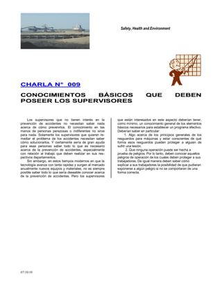 Safety, Health and Environment
07/10/10
CCHHAARRLLAA NN°° 000099
CCOONNOOCCIIMMIIEENNTTOOSS BBÁÁSSIICCOOSS QQUUEE DDEEBBEENN
PPOOSSEEEERR LLOOSS SSUUPPEERRVVIISSOORREESS
Los supervisores que no tienen interés en la
prevención de accidentes no necesitan saber nada
acerca de cómo prevenirlos. El conocimiento en las
manos de personas perezosas o indiferentes no sirve
para nada. Solamente los supervisores que quieren re-
mediar el problema de los accidentes necesitan saber
cómo solucionarlos. Y ciertamente sería de gran ayuda
para esas personas saber todo lo que es necesario
acerca de la prevención de accidentes, especialmente
con relación al trabajo que deben realizar en sus res-
pectivos departamentos.
Sin embargo, en estos tiempos modernos en que la
tecnología avanza con tanta rapidez y surgen al mercado
anualmente nuevos equipos y materiales, no es siempre
posible saber todo lo que sería deseable conocer acerca
de la prevención de accidentes. Pero los supervisores
que están interesados en este aspecto deberían tener,
como mínimo, un conocimiento general de los elementos
básicos necesarios para establecer un programa efectivo.
Deberían saber en particular:
1. Algo acerca de los principios generales de los
resguardos para máquinas y estar conscientes de qué
forma esos resguardos pueden proteger a alguien de
sufrir una lesión.
2. Que ninguna operación puede ser hecha a
prueba de peligros. Por lo tanto, deben conocer aquellos
peligros de operación de los cuales deben proteger a sus
trabajadores. De igual manera deben saber cómo
explicar a sus trabajadores la posibilidad de que pudieran
exponerse a algún peligro si no se comportaran de una
forma correcta.
 
