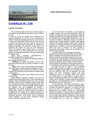 Safety, Health and Environment
07/10/10
CCHHAARRLLAA NN°° 113366
LLOOSS OOJJOOSS
Hoy he decidido tratar el tema de uno de los órganos
más valiosos y maravillosos de nuestro cuerpo humano:
los ojos.
La vista es uno de los sentidos más necesarios para
nuestro desempeño en la vida. Si nos pusiéramos a
hablar de todas las ventajas que tenemos con el don de
la vista, sería interminable. Basta sólo con cerrar los ojos
y pensar que tenemos que vivir toda la vida en ese
estado de oscuridad, para comprender de inmediato su
utilidad incalculable. (El supervisor puede pedir a los
presentes que cierren los ojos por unos segundos).
Traten ver cuántas cosas podrán hacer y a cuántos
lugares podrían ir en esas condiciones. Creo que esa
prueba es suficiente demostración del valor incalculable
de nuestros ojos.
Ahora bien, ¿cuidamos suficientemente y
protegemos totalmente a nuestros ojos?
La naturaleza nos ha dotado con diferentes defensas
para proteger nuestros ojos:
· Pestañas. Se ocupan de capturar el polvo o las
pequeñas partículas para que éstas no lleguen a nues-
tros ojos;
· Cejas. Sirven como un cojín protector para detener,
entre otras cosas, el sudor para que no llegue a los ojos;
· Lágrimas. Tienen la función de lubricar los ojos y
limpiarlos de cualquier partícula extraña que llegue hasta
nuestros ojos; y,
· Pupilas. Se contraen para proteger los ojos de las
luces intensas.
Estas defensas naturales protegen a los ojos de
posibles lesiones pequeñas, pero no son suficientes para
proteger nuestro maravilloso sentido de la vista, que está
expuesto muchas veces a peligros mayores, sobre todo
en el ambiente de trabajo. Los ojos efectivamente nece-
sitan protección extra cuando se realizan ciertos trabajos,
por ejemplo: Hay que protegerse de chispas y
salpicaduras que pueden producirse cuando se corta o
martilla algo; cuando se realizan tareas de fundición,
protegerse de las chispas de los metales calientes que
pueden saltar; y, si se trabaja con sustancias corrosivas o
sustancias químicas, como ácidos, usar la protección
ocular necesaria, ya que estas sustancias pueden
quemar y dañar la superficie del ojo.
Una de las formas más fáciles y más baratas de
proteger nuestros ojos es usando protección ocular. De
acuerdo al trabajo que cada uno desempeñe, debemos
mantener presente que los espejuelos regulares, esto es,
los recetados para corregir algún defecto de la vista, no
proveen la protección adecuada. Aunque las gafas de
seguridad son la mejor protección posible contra peligros
oculares, sólo pueden proteger nuestros ojos cuando las
usamos. Si la mayoría del tiempo se dejan las gafas de
seguridad en un bolsillo o en la caja de herramientas, de
nada sirve que la empresa se haya ocupado y
preocupado para darles a cada uno de ustedes la pro-
tección ocular necesaria.
Es importante que se mantengan las gafas de
seguridad en la mejor condición posible. No las dejen ti-
radas u olvidadas. Si no se sienten cómodos con las
gafas que poseen actualmente, vengan a mí y yo me
ocuparé de que sean ajustadas. Es importante también
que limpien las gafas regularmente. A veces he oído que
algunos se quejan de que no pueden ver bien cuando
usan las gafas de seguridad, la mayoría de las veces se
ha comprobado que es porque los cristales están sucios.
No digo que sea un placer o una comodidad
extraordinaria el llevar las gafas de seguridad todo el
tiempo, en realidad ningún objeto lo es, ni siquiera la ropa
que nos ponemos, pero con la protección que este
equipo nos rinde, protegiendo nuestra vista para
asegurarnos que en un momento dado, como cuando
una chispa salta, no pueda llegar a nuestros ojos, y
dejarnos ciegos para el resto de la vida, debemos darnos
cuenta que el "sacrificio" de llevar puestas las gafas de
seguridad es incomparablemente mínimo comparado al
gran beneficio que nos proporcionan.
Ya para terminar, sólo quiero recordarles a todos,
que la empresa cumple con su deber al proporcionarles
el equipo de protección necesario. Yo siempre que vea
que no lo usan y lo necesitan se lo recordaré, pero
básicamente son ustedes mismos los responsables
directos. Si ustedes no usan las gafas de seguridad de
nada vale el esfuerzo de la empresa ni el esfuerzo mío ya
que no puedo estar detrás de ustedes en cada instante
como un ángel guardián. El precaver a tiempo nos librará
de lamentar por el resto de nuestras vidas.
 