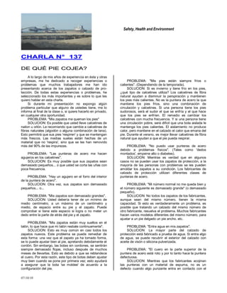 Safety, Health and Environment
07/10/10
CCHHAARRLLAA NN°° 113377
DDEE QQUUÉÉ PPIIEE CCOOJJEEAA??
A lo largo de mis años de experiencia en ésta y otras
empresas, me he dedicado a recoger experiencias o
problemas que muchos trabajadores me han ido
presentando acerca de los zapatos o calzado de pro-
tección. De todas estas experiencias o problemas, he
seleccionado los más importantes y es sobre lo que les
quiero hablar en esta charla.
Si durante mi presentación no expongo algún
problema particular que alguno de ustedes tiene, me lo
informa al final de la clase o, si quiere hacerlo en privado,
en cualquier otra oportunidad.
PROBLEMA: "Mis zapatos me queman los pies"
SOLUCION: Es posible que usted lleve calcetines de
nailon u orlón. Le recomiendo que cambie a calcetines de
fibras naturales (algodón o alguna combinación de lana).
Esto permitirá que sus pies 'respiren' y que se mantengan
más frescos. Las medias suelas están hechas de un
material que no 'respira', sino que se les han removido
más del 90% de las impurezas.
PROBLEMA: "Las punteras de acero me hacen
agujeros en los calcetines".
SOLUCION: Es muy posible que sus zapatos sean
demasiado pequeños... o que usted se corta las uñas con
poca frecuencia.
PROBLEMA: "Hay un agujero en el forro del interior
de la puntera de acero".
SOLUCION: Otra vez, sus zapatos son demasiado
pequeños... o...
PROBI,EMA: "Mis zapatos son demasiado grandes".
SOLUCION: Usted debería tener de un mínimo de
medio centímetro, a un máximo de un centímetro y
medio, de espacio entre su pie y el zapato. Puede
comprobar si tiene este espacio si logra o no meter un
dedo entre la parte de atrás del pie y el zapato.
PROBLEMA: "Mis zapatos están muy sueltos en el
talón, lo que hace que mi talón resbale continuamente".
SOLUCION: Esto es muy común en casi todos los
zapatos nuevos. Este problema se puede remediar de
esta forma: una vez que el zapato ya ha tomado forma,
se lo puede ajustar bien al pie, apretando debidamente el
cordón. Sin embargo, las botas sin cordones, se sentirán
siempre demasiado flojas, incluso después de muchos
meses de llevarlas. Esto es debido a que se reblandece
el cuero. Por esta razón, este tipo de botas deben ajustar
muy bien cuando se pone por primera vez; esto ayudará
a asegurar que la bota 'se moldee' de acuerdo a la
configuración del pie.
PROBLEMA: "Mis pies están siempre fríos o
calientes". (Dependiendo de la temporada).
SOLUCION: Si es invierno y tiene frío en los pies,
¿qué tipo de calcetines utiliza? Los calcetines de fibra
natural ayudan a disminuir la perspiración y mantienen
los pies más calientes. No es la puntera de acero la que
mantiene los pies fríos, sino una combinación de
circulación y calcetines. Si una persona tiene los pies
sudorosos, será el sudor el que se enfría y el que hace
que los pies se enfríen. El remedio es cambiar los
calcetines con mucha frecuencia. Y si una persona tiene
una circulación pobre, será difícil que una bota aislada le
mantenga los pies calientes. El aislamiento no produce
calor, pero mantiene en el calzado el calor que emana del
pie. Durante el verano, es mejor llevar calcetines de fibra
natural que ayudan a que el pie pueda respirar.
PROBLEMA: "No puedo usar punteras de acero
debido a problemas físicos". (Tales como 'dedos
montados', empeine alto o diabetes).
SOLUCION: Mientras es verdad que en algunos
casos no se pueden usar los zapatos de protección, a la
mayoría de las personas con problemas se les pueden
amoldar los zapatos a su condición. Los fabricantes de
calzado de protección utilizan diferentes clases de
punteras de acero.
PROBLEMA: "Mi número normal no me queda bien y
el número siguiente es demasiado grande" (o demasiado
pequeño).
SOLUCION: No todos los zapatos de los fabricantes,
aunque sean del mismo número, tienen la misma
capacidad. Si esto es verdaderamente un problema, es
posible que tratando un calzado del mismo número de
otro fabricante, resuelva el problema. Muchos fabricantes
hacen varios modelos diferentes del mismo número, para
ajustar a un pie delgado un pie ancho. etc.
PROBLEMA: "Entra agua en mis zapatos".
SOLUCION: La mayor parte del calzado de
protección está fabricado a prueba de agua. Si entra algo
de agua, se puede recubrir el exterior del calzado con
aceite de visón o silicona pulverizada.
PROBLEMA: "El cuero en la parte superior de la
puntera de acero está roto y por lo tanto hace la puntera
defectuosa.
SOLUCION: Mientras que los fabricantes acojinan
las punteras con un material de espuma, no es un
defecto cuando algo punzante entra en contacto con el
 