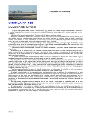 Safety, Health and Environment
07/10/10
CCHHAARRLLAA NN°° 113388
LA MODA SE IMPONE
SIEMPRE HAY UNA FORMA correcta y una incorrecta para vestirse para trabajar. Vístase correctamente y regresará
a su casa feliz y satisfecho. Vístase incorrectamente y las posibilidades son que en lugar de ir a su casa tengan que llevarlo
al hospital.
¿Cuál es la forma correcta de vestirse? Todo depende de la tarea que deba realizar.
Tomemos, por ejemplo, el trabajador que realiza su tarea cerca de máquinas con partes movibles. Aquí la "moda" en el
vestir será la siguiente: mangas cortas, nada de anillos, reloj pulsera, o alhajas de cualquier clase, las faldas y pantalones
deberán ser ajustadas, sin vuelo. Esta ―moda" no tiene nada que ver con la que tratan de imponer los modistos del mundo
entero, si no que es la que puede significar la diferencia entre la vida y la muerte.
He aquí el por qué. Cualquier prenda de vestir que tenga campanas o volados, o mangas largas abullonadas, puede
engancharse de las partes en movimiento de la máquina, y si esto sucede, las probabilidades son que quien usa esta ropa
se encuentre desvestido en un momento y frente a todo el mundo.
La misma razón existe para las alhajas. Un anillo, una pulsera de cadena, y aun un aro, pueden engancharse y lesionar
al que lo usa.
Y esta es una de las razones por la cual todos los que tiene cabello largo deben cubrírselo (ya pasó la época en que al
hablar de cabello Iargo nos referíamos únicamente a las mujeres, ahora se aplica a ambos sexos). El cabello largo puede
engancharse en las partes movibles de las máquinas y el dueño puede quedarse no solo sin cabello, sino, lo que es más
trágico, sin cuero cabelludo.
Los guantes pertenecen a la misma categoría. Deben usarse para protegerse las manos, pero nunca cuando hay que
trabajar en máquinas con partes movibles, en estos casos, en lugar de proteger, destruirán.
Por otra parte si tiene que mover piedras, objetos ásperos, con bordes cortantes, productos químicos, o maderas, lo
mejor que puede hacer es usar guantes. Pero también hay que saber seleccionar el guante. El que es perfecto para el que
tiene que cortar carne, puede resultar mortal para el electricista, ya que la malla de metal que desviará el cuchillo, será un
perfecto conductor de la electricidad. La fuerte manopla que es perfecta para algunos trabajos, puede resultar un medio de
transporte excelente para llevar químicos corrosivos a la mano, en otros trabajos. En consecuencia, si tiene dudas, pregunte
cuál es el guante que debe usar.
Para hacer algunos trabajos los operarios deberán vestirse como los astronautas. Es preferible no estar muy elegante,
pero saber que al final de la jornada podrá cambiar sus ropas por las que le queden mejor.
El calzado protector es una de las prendas de vestir que más controversias ha suscitado. En muchos casos no se sabe
exactamente que protección se necesita, pero los trabajadores demandan zapatos de seguridad, sin saber exactamente que
están pidiendo, ya que existe una gran variedad en el mercado para las diferentes tareas. Es aconsejable, pero no
imprescindible, que en las fábricas, todos los trabajadores usen calzado que tenga cierta protección para los dedos. El de-
partamento de seguridad tendrá la responsabilidad de aconsejar a las diferentes secciones qué protección necesitan los
trabajadores.
Muchos trabajos requieren protección especial para la cara y ojos. Cuando llega un trabajador nuevo se le hace
presente esta necesidad. Algunos se resisten—pero es mejor usar anteojos, caretas o la protección que sea necesaria, que
tener que usar un bastón blanco por el resto de su vida.
El supervisor deberá convencer a los trabajadores de la necesidad de usar la ropa de protección personal requerida por
los diferentes trabajos. Es importante que los trabajadores se convenzan que no se les pide el uso de esta protección
porque a alguien con espíritu bromista se le ha ocurrido imponer una nueva moda en el vestir, sino porque el uso de ropa de
protección es un segurop de vida que la compañía le da al trabajador.
 