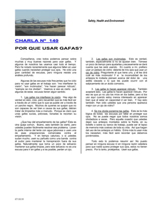 Safety, Health and Environment
07/10/10
CCHHAARRLLAA NNºº 114400
PPOORR QQUUEE UUSSAARR GGAAFFAASS??
Compañeros, creo todos podemos pensar sobre
muchas y muy buenas razones para usar gafas. Y
algunos de nosotros las usamos casi todo el tiempo.
Pero he notado recientemente que algunos fallan en usar
gafas cuando necesitan proteger sus ojos. He oído una
gran cantidad de excusas, pero ninguna resiste una
análisis profundo.
Algunas de las excusas más frecuentes que he oído
para no usar gafas en el trabajo son: ―me interfieren la
visión―, ―son incómodos‖, ―me hacen parecer ridículo‖,
―siempre se me olvidan‖. Veamos si eso es cierto que
algunas de estas excusas tienen algún sentido.
1. Las gafas me interfieren la visión. Hay algo de
verdad en esto, creo, pero recuerden que es más fácil ver
a través de un vidrio que lo que se puede ver a través de
un parche negro. Muchos de quienes se quejan que no
son capaces de ver bien a causa de sus gafas, debían
tratar de limpiarlos más a menudo. Porque es claro que
unas gafas sucias, polvosas, tiznadas la recortan su
visión.
¿Que hay del empañamiento de las gafas? Ésta es
otra queja común. Bueno, esto también es cierto, pero
ustedes pueden fácilmente resolver ese problema. Laven
la parte interna del lente con agua jabonosa o usen una
de esas preparaciones comerciales contra el
empañamiento. Y en tiempo caluroso, o si ustedes
sudan mucho, usen su pañuelo como una banda contra
el sudor para mantener la transpiración fuera de sus
gafas. Naturalmente que toma un poco de esfuerzo
mantener sus gafas limpias, pero este esfuerzo no es una
excusa para ir sin gafas y si es posible, perder un ojo.
2. Las gafas son incómodas. Esto es verdad,
también, especialmente si no se ajustan bien. Tómese
un poco de tiempo para ajustarlas y escasamente se dará
cuenta que las está usando. En cuanto a mí, prefiero
usar un pedazo de vidrio delante de mis ojos que usar un
ojo de vidrio. Pregúntenle al que tiene uno, y él les dirá
cuál es más incómodo! Y si la incomodidad de los
anteojos le molesta piensen acerca del dolor de una
astilla clavada o lo que les puede ocurrir con el
salpicamiento de un ácido corrosivo.
3. Las gafas lo hacen aparecer ridículo. También
aceptaré esto. Las gafas lo hacen aparecer ridículo. Por
eso es que yo no uso los míos en los bailes, pero si los
uso aquí cuando estoy menos interesado en aparecer
bien que el estar en capacidad d ver bien. Y hay esto
también: Han oído ustedes que una persona aparezca
mejor con un ojo de vidrio?
4. Se me olvida ponerme las gafas. Esta es la más
lógica de todas las excusas por fallar en proteger sus
ojos. No se puede negar que todos nosotros somos
olvidadizos a veces. Pero aquella ocasión que ustedes
dejan sus anteojos montados sobre la frente, en su
bolsillo o sobre su banco de trabajo, puede ser el lapso
de memoria más costoso de toda su vida. Así que hagan
del uso de los anteojos un hábito. Entre más lo usan más
los necesitan, más fácil será recordar que debemos
ponérnoslos.
Todo esto lo podemos resumir así: No puedo
pensar en ninguna excusa ni en ninguna razón valedera
para que nadie quiera proteger sus ojos, estos no tienen
precio. Por lo tanto, protéjanlos. Usen sus gafas.
 