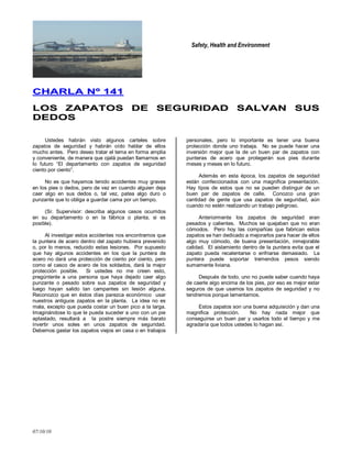 Safety, Health and Environment
07/10/10
CCHHAARRLLAA NNºº 114411
LLOOSS ZZAAPPAATTOOSS DDEE SSEEGGUURRIIDDAADD SSAALLVVAANN SSUUSS
DDEEDDOOSS
Ustedes habrán visto algunos carteles sobre
zapatos de seguridad y habrán oído hablar de ellos
mucho antes. Pero deseo tratar el tema en forma amplia
y conveniente, de manera que ojalá puedan llamarnos en
lo futuro ―El departamento con zapatos de seguridad
ciento por ciento‖.
No es que hayamos tenido accidentes muy graves
en los pies o dedos, pero de vez en cuando alguien deja
caer algo en sus dedos o, tal vez, patea algo duro o
punzante que lo obliga a guardar cama por un tiempo.
(Sr. Supervisor: describa algunos casos ocurridos
en su departamento o en la fábrica o planta, si es
posible).
Al investigar estos accidentes nos encontramos que
la puntera de acero dentro del zapato hubiera prevenido
o, por lo menos, reducido estas lesiones. Por supuesto
que hay algunos accidentes en los que la puntera de
acero no dará una protección de ciento por ciento, pero
como el casco de acero de los soldados, dará la mejor
protección posible. Si ustedes no me creen esto,
pregúntenle a una persona que haya dejado caer algo
punzante o pesado sobre sus zapatos de seguridad y
luego hayan salido tan campantes sin lesión alguna.
Reconozco que en éstos días parezca económico usar
nuestros antiguos zapatos en la planta. La idea no es
mala, excepto que pueda costar un buen pico a la larga.
Imaginándose lo que le pueda suceder a uno con un pie
aplastado, resultará a la postre siempre más barato
invertir unos soles en unos zapatos de seguridad.
Debemos gastar los zapatos viejos en casa o en trabajos
personales, pero lo importante es tener una buena
protección donde uno trabaja. No se puede hacer una
inversión mejor que la de un buen par de zapatos con
punteras de acero que protegerán sus pies durante
meses y meses en lo futuro.
Además en esta época, los zapatos de seguridad
están confeccionados con una magnífica presentación.
Hay tipos de estos que no se pueden distinguir de un
buen par de zapatos de calle. Conozco una gran
cantidad de gente que usa zapatos de seguridad, aún
cuando no estén realizando un trabajo peligroso.
Anteriormente los zapatos de seguridad eran
pesados y calientes. Muchos se quejaban que no eran
cómodos. Pero hoy las compañías que fabrican estos
zapatos se han dedicado a mejorarlos para hacer de ellos
algo muy cómodo, de buena presentación, inmejorable
calidad. El aislamiento dentro de la puntera evita que el
zapato pueda recalentarse o enfriarse demasiado. La
puntera puede soportar tremendos pesos siendo
sumamente liviana.
Después de todo, uno no puede saber cuando haya
de caerle algo encima de los pies, por eso es mejor estar
seguros de que usamos los zapatos de seguridad y no
tendremos porque lamentarnos.
Estos zapatos son una buena adquisición y dan una
magnifica protección. No hay nada mejor que
conseguirse un buen par y usarlos todo el tiempo y me
agradaría que todos ustedes lo hagan así.
 