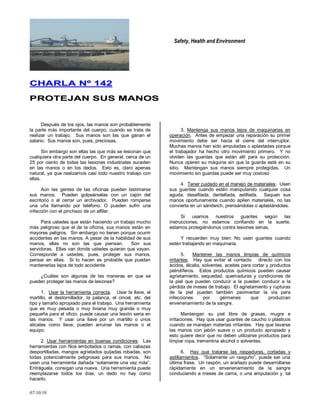 Safety, Health and Environment
07/10/10
CCHHAARRLLAA NNºº 114422
PPRROOTTEEJJAANN SSUUSS MMAANNOOSS
Después de los ojos, las manos son probablemente
la parte más importante del cuerpo, cuando se trata de
realizar un trabajo. Sus manos son las que ganan el
salario. Sus manos son, pues, preciosas.
Sin embargo son ellas las que más se lesionan que
cualquiera otra parte del cuerpo. En general, cerca de un
25 por ciento de todas las lesiones industriales suceden
en las manos o en los dedos. Esto es, claro apenas
natural, ya que realizamos casi todo nuestro trabajo con
ellas.
Aún las gentes de las oficinas pueden lastimarse
sus manos. Pueden golpeárselas con un cajón del
escritorio o al cerrar un archivador. Pueden romperse
una uña llamando por teléfono. O pueden sufrir una
infección con el pinchazo de un alfiler.
Para ustedes que están haciendo un trabajo mucho
más peligroso que el de la oficina, sus manos están en
mayores peligros. Sin embargo no tienen porque ocurrir
accidentes en las manos. A pesar de la habilidad de sus
manos, ellas no son las que piensan. Son sus
servidoras. Ellas van donde ustedes quieran que vayan.
Corresponde a ustedes, pues, proteger sus manos,
pensar en ellas. Si lo hacen es probable que puedan
mantenerlas lejos de todo accidente.
¿Cuáles son algunas de las maneras en que se
pueden proteger las manos de lesiones?
1. Usar la herramienta correcta. Usar la llave, el
martillo, el destornillador, la palanca, el cincel, etc. del
tipo y tamaño apropiado para el trabajo. Una herramienta
que es muy pesada o muy liviana muy grande o muy
pequeña para el oficio, puede causar una lesión seria en
las manos. Y usar una llave por un martillo o unos
alicates como llave, pueden arruinar las manos o el
equipo.
2. Usar herramientas en buenas condiciones. Las
herramientas con filos embotados o ramas, con cabezas
desportilladas, mangos agrietados quijadas robadas, son
todas potencialmente peligrosas para sus manos. No
usen una herramienta dañada ―solamente una vez más‖.
Entréguela, consigan una nueva. Una herramienta puede
reemplazarse todos los días, un dedo no hay como
hacerlo.
3. Mantenga sus manos lejos de maquinarias en
operación. Antes de empezar una reparación su primer
movimiento debe ser hacia el cierre del interruptor.
Muchas manos han sido amputadas o aplastadas porque
el trabajador ha hecho otro movimiento primero. Y no
olviden las guardas que están allí para su protección.
Nunca operen su máquina sin que la guarda esté en su
sitio. Mantengan sus manos siempre protegidas. Un
movimiento sin guardas puede ser muy costoso
4. Tener cuidado en el manejo de materiales. Usen
sus guantes cuando estén manipulando cualquier cosa
aguda, desafilada, dentellada, astillada. Saquen sus
manos oportunamente cuando apilen materiales, no las
convierta en un sándwich, prensándolas o aplastándolas.
Si usamos nuestros guantes según las
instrucciones, no estamos confiando en la suerte,
estamos protegiéndonos contra lesiones serias.
Y recuerden muy bien: No usen guantes cuando
estén trabajando en maquinaria.
5. Mantener las manos limpias de químicos
irritantes. Hay que evitar el contacto directo con los
ácidos, álcalis, solventes, aceites para cortar y productos
petrolíferos. Estos productos químicos pueden causar
agrietamiento, sequedad, quemaduras y condiciones de
la piel que pueden conducir a la pueden conducir a la
pérdida de meses de trabajo. El agrietamiento y rupturas
de la piel pueden también pavimentar la vía para
infecciones por gérmenes que produzcan
envenenamiento de la sangre.
Mantengan su piel libre de grasas, mugre e
irritaciones. Hay que usar guantes de caucho o plásticos
cuando se manejan materias irritantes. Hay que lavarse
las manos con jabón suave o un producto apropiado y
esto quiere decir que no deben utilizarse productos para
limpiar ropa, trementina alcohol o solventes.
6. Hay que tratarse las raspaduras, cortadas y
astillamientos. ―Solamente un rasguño‖, puede ser una
última frase. Un raspón, un arañazo puede desarrollarse
rápidamente en un envenenamiento de la sangre
conduciendo a meses de cama, o una amputación y, tal
 