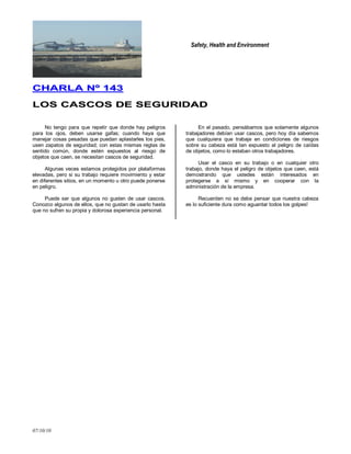 Safety, Health and Environment
07/10/10
CCHHAARRLLAA NNºº 114433
LLOOSS CCAASSCCOOSS DDEE SSEEGGUURRIIDDAADD
No tengo para que repetir que donde hay peligros
para los ojos, deben usarse gafas; cuando haya que
manejar cosas pesadas que puedan aplastarles los pies,
usen zapatos de seguridad; con estas mismas reglas de
sentido común, donde estén expuestos al riesgo de
objetos que caen, se necesitan cascos de seguridad.
Algunas veces estamos protegidos por plataformas
elevadas, pero si su trabajo requiere movimiento y estar
en diferentes sitios, en un momento u otro puede ponerse
en peligro.
Puede ser que algunos no gusten de usar cascos.
Conozco algunos de ellos, que no gustan de usarlo hasta
que no sufren su propia y dolorosa experiencia personal.
En el pasado, pensábamos que solamente algunos
trabajadores debían usar cascos, pero hoy día sabemos
que cualquiera que trabaje en condiciones de riesgos
sobre su cabeza está tan expuesto al peligro de caídas
de objetos, como lo estaban otros trabajadores.
Usar el casco en su trabajo o en cualquier otro
trabajo, donde haya el peligro de objetos que caen, está
demostrando que ustedes están interesados en
protegerse a sí mismo y en cooperar con la
administración de la empresa.
Recuerden no se debe pensar que nuestra cabeza
es lo suficiente dura como aguantar todos los golpes!
 