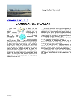 Safety, Health and Environment
07/10/10
CCHHAARRLLAA NN°° 001100
¿¿AAMMBBUULLAANNCCIIAA OO VVAALLLLAA??
Para ilustrar la forma en que
muchas empresas solucionan
algunos problemas no hay
como recordar una historieta que se
dice que tuvo lugar en un pueblecito en lo
alto de unas montañas,
desconectado casi totalmente del
resto del país.
En ese pueblecito parece
ser que muchos niños se caían por un precipicio
y naturalmente morían. Para solucionar este grave peligro
lo que hicieron los campesinos fue invertir todos los
recursos municipales para comprar una ambulancia
donde pudieran transportar al hospital más cercano a los
niños que caían al precipicio. Como ocurre en muchos
cuentos, al final tuvo que venir el sabio del pueblo para
preguntarles a los concejales si no les parecía que la
construcción de una valla o cerca al borde del precipicio
no sería un medio más efectivo de evitar la caída de los
niños y de no malgastar todo el dinero que suponía el
mantener a un chofer constantemente en la ambulancia
por si se caía algún niño.
En algunas empresas, de vez en cuando también se
reciben recomendaciones muy similares a las de los
campesinos de la historieta. Es frecuente que cuando un
trabajador se cae de una escalera por haberse resbalado
en un peldaño manchado con aceite o grasa, la
recomendación sea comprar una nueva escalera, cuando
la solución más práctica y económica sería:
a. tratar de ver cómo se puede evitar que el aceite o
la grasa llegue a los peldaños de la escalera; y,
b. establecer un procedimiento efectivo para la
limpieza o recogida del aceite o grasa si en alguna
circunstancia se derrama en la escalera.
A no ser que un equipo o una máquina tenga un
defecto obvio o esté en una condición insegura, la
solución muchas veces consiste en establecer un
procedimiento para evitar que se produzcan accidentes.
Esto no quiere decir que se deba dejar de utilizar el
equipo de protección personal necesario, aunque parezca
que no existe la posibilidad de que se pueda producir un
accidente.
 