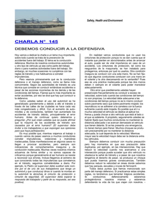 Safety, Health and Environment
07/10/10
CCHHAARRLLAA NN°° 114455
DDEEBBEEMMOOSS CCOONNDDUUCCIIRR AA LLAA DDEEFFEENNSSIIVVAA
Hoy vamos a dedicar la charla a un tema muy importante,
sobre todo cuando se trata de la prevención de
accidentes fuera del trabajo. El tema es la conducción
defensiva. Muchos de nosotros conducimos automóviles
u otro tipo de vehículo ya sea como parte del trabajo
diario o para nuestras actividades fuera del trabajo. Sin
embargo, en muchas ocasiones no cumplimos con las
reglas de tránsito y nos habituamos a cometer
imprudencias.
Pero veamos primeramente qué es la conducción
defensiva o el manejo defensivo, como se llama más
comúnmente. Según las autoridades de tránsito es una
técnica que consiste en conducir evitándose accidentes a
pesar de las acciones incorrectas de los demás y de las
condiciones del tiempo. Fíjense que lo más importante es
evitar accidentes, por eso se dice que hay que conducir a
la defensiva.
Como ustedes saben el uso del automóvil se ha
generalizado grandemente y debido a ello el tránsito a
través de las calles de las ciudades se hace cada vez
más congestionado y difícil. Con el aumento de auto-
móviles y de conductores, también han aumentado los
accidentes de tránsito debido, principalmente al error
humano. Antes de continuar quiero detenerme y
preguntar ¿Por qué creen ustedes que se puede afirmar
que la mayoría de los accidentes de tránsito son
causados por el error humano? (El supervisor debe
invitar a los trabajadores a que expongan sus opiniones
para que haya participación).
Es muy posible que, mientras viajamos al trabajo o
cuando vamos de paseo veamos a muchos conductores
cometer imprudencias, violaciones y maniobras
inadecuadas. Estas manifestaciones en algunos casos no
llegan a provocar accidentes, pero siempre son
indicaciones de comportamientos inseguros y de
conducción inadecuada. Muchas veces nosotros mismos
actuamos de forma similar y no somos capaces de
criticarnos porque generalmente el ser humano se resiste
a reconocer sus errores. Incluso llegamos al extremo de
que conociendo todas las imprudencias que cometemos
en el tránsito, seguimos cometiéndolas a diario. Por
ejemplo, tú Pedro (el supervisor debe sustituir este nom-
bre por el de uno de sus trabajadores que tenga un
automóvil y que conduzca) dinos si cuando te montas en
tu automóvil te abrochas el cinturón de protección o
cinturón de seguridad. (El supervisor debe esperar la
respuesta del trabajador y partir de su respuesta, así sea
positiva).
En realidad vemos conductores que no usan los
cinturones de protección porque no se dan cuenta que el
instante que pierden en abrochárselos antes de arrancar
el auto, puede ser de vital importancia en caso de un
accidente. Los cinturones de protección, tal como los
resguardos de la maquinarla, se han instalado para
protegernos, entonces por qué no usarlos. Otra condición
insegura es conducir con una sola mano. No se han fija-
do que algunos conductores conducen con una mano en
el volante y la otra descansando en la ventanilla? Pues
esa es una práctica inadecuada porque las dos manos
deben ir siempre en el volante para poder maniobrar
adecuadamente.
Otro error que posiblemente ustedes hayan
presenciado frecuentemente es conducir a exceso de
velocidad, sobre todo cuando las condiciones del tiempo
no son propicias. La velocidad debe adecuarse a las
condiciones del tiempo porque no es lo mismo conducir
sobre pavimento seco que sobre pavimento mojado: los
neumáticos no se adhieren a la carretera con la fuerza
suficiente cuando está mojada. Es posible que al ir a
mucha velocidad el vehículo se deslice al aplicar los
frenos y pueda chocar a otro vehículo que está al lado o
al que va adelante. A propósito, seguramente ustedes se
habrán fijado que muchos conductores no mantienen la
distancia adecuada v se acercan demasiado al vehículo
que tienen delante. Si se les presenta una emergencia,
no tienen tiempo pare frenar. Muchos choques se produ-
cen precisamente por no mantener la distancia
adecuada, la cual depende de la velocidad. Mientras
mayor sea la velocidad mayor debe ser la distancia entre
los vehículos.
Siempre debemos conducir con mucha precaución
pero hay momentos en que esa precaución debe
duplicarse, por ejemplo, en las intersecciones. Hay que
reducir la velocidad cuando nos acercamos a una
intersección porque puede suceder que otro vehículo no
obedezca la señal de tránsito y a pesar de que nosotros
tengamos el derecho de pasar, se produzca un choque
que pueda traernos graves consecuencias. También
debemos reducir la velocidad en áreas donde sabemos
que hay parques, escuelas y cruces de ferrocarril.
Todos estos puntos que hemos mencionado son
parte del manejo defensivo. Si practicamos estas simples
reglas, no tendremos que lamentar trágicos accidentes.
Si conducimos defensivamente estaremos
protegiéndonos nosotros mismos y estaremos
defendiendo la vida de los que viajan con nosotros. -
 