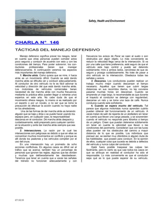 Safety, Health and Environment
07/10/10
CCHHAARRLLAA NN°° 114466
TTÁÁCCTTIICCAASS DDEELL MMAANNEEJJOO DDEEFFEENNSSIIVVOO
Manejo defensivo significa prever los riesgos, tener
en cuenta que otras personas pueden cometer actos
poco seguros y conducir de acuerdo con esto y con las
condiciones del tiempo. Para poder sobrevivir, los con-
ductores profesionales tienen que manejar
defensivamente. A continuación veremos los aspectos
más importantes del manejo defensivo.
1. Marcha atrás. Como quiera que se mire, ir hacia
atrás es un movimiento difícil. Cuando se está dando
marcha atrás se dificulta ver y conducir adecuadamente.
Al conductor de otro vehículo no le es fácil adivinar la
velocidad y dirección del que está dando marcha atrás.
Los motoristas de vehículos comerciales tienen
necesidad de dar marcha atrás con mucha frecuencia;
mediante la práctica ellos pueden llegar a volverse unos
expertos en este arte. No cabe duda de que el
movimiento ofrece riesgos, lo mismo si es realizado por
un experto o por un novato, a no ser que se tome la
precaución de efectuar la acción cuando no haya nadie
en los alrededores.
Una de las formas de dar marcha atrás es teniendo
alguien que se baje y dirija o se puede hacer usando los
espejos pero, en cualquier caso, la responsabilidad
descansa en el conductor. Dé marcha atrás despacio y
cuidadosamente, esté preparado para cualquier cambio
en la situación y evite dar marcha atrás siempre que sea
posible.
2. Intersecciones. La razón por la cual las
intersecciones son peligrosas es debido a que en ellas se
concentran muchos movimientos en conflicto y porque es
allí donde los peatones y los vehículos compiten por el
uso del cruce.
En una intersección hay un promedio de ocho
acciones conflictivas. En algunos casos es difícil ver el
tráfico que se acerca; también hay un porcentaje de
personas que ignoran las reglas, algunas que las olvidan
y muchas que deliberadamente las desobedecen.
Tenemos que tener en cuenta que a veces las señales
del tránsito no funcionan adecuadamente y con
frecuencia los avisos de Parar se caen al suelo o son
obstruidos por algún objeto. Lo más conveniente es
reducir la velocidad llega cerca de la intersección. Si va
por una calle que tiene preferencia, esté seguro de que el
vehículo esta bajo control y puede ser detenido
súbitamente; mire a ambos lados, cerciórese de que es
seguro y prosiga cuidadosamente. No trate de pasar a
otro vehículo en la intersección. Obedezca todas las
señales y avisos.
3. Descanso. Los conductores pueden realizar un
trabajo mucho mejor cuando descansan el tiempo
necesario. Aquellos que tienen que cubrir largas
distancias en sus recorridos diarios, no les conviene
pasarse muchas horas sin descansar. Cuando se
emprende un viaje largo, lo recomendable es que durante
el trayecto el conductor se detenga con regularidad,
descanse un rato y se tome una taza de café. Nunca
conduzca cuando este soñoliento.
4. Cuando se espera mucho del vehículo. Tal
parece que algunos motoristas nunca aprenden cuánto
pueden obtener del funcionamiento de un vehículo. A
veces tratan de salir de repente de un atolladero sin tener
en cuenta que llevan una carga pesada, y se sorprenden
cuando el vehículo no responde para librarlos a tiempo
de un peligro. Creen que pueden detenerse súbitamente
sin tener en cuenta la velocidad que llevan o las
condiciones del pavimento. Consideran que con las luces
altas pueden ver los obstáculos del camino a mayor
distancia de lo que es posible. Los individuos que
piensan así, se sienten muy ofendidos si alguien duda de
las habilidades que poseen para conducir. En la opinión
de ellos, cualquier cosa que suceda es debida a defectos
del vehículo y nunca culpa del conductor.
Ojalá fuera posible traspasar las culpas tan
fácilmente, pero lo cierto es que casi todos los casos en
que se atribuye en realidad el conductor ha sido el
responsable. Lo más conveniente es que el conductor
sepa qué es lo que puede esperar de su vehículo.
 