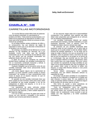 Safety, Health and Environment
07/10/10
CCHHAARRLLAA NN°° 114488
CCAARRRREETTIILLLLAASS MMOOTTOORRIIZZAADDAASS
En muchas fábricas existe tráfico tanto de peatones
como de equipo motorizado, lo cual presenta un
problema de tráfico. Todos estamos acostumbrados a oír
hablar de los programas de seguridad en el tráfico y qué
hacer pare evitar accidentes cuando se conduce un auto-
móvil en las carreteras.
En el trabajo también existen problemas de tráfico y,
en consecuencia, hay que observar las reglas de
seguridad lo mismo que si se estuviese conduciendo en
la carretera o en una ciudad.
Sin embargo, el problema de las fábricas es un poco
diferente. En las carreteras los vehículos van a ve-
locidades mucho más altas que las carretillas
motorizadas van en las "carreteras" de las fábricas, pero
hay que admitir que las carretillas motorizadas son
peligrosas desde otro punto de vista.
A pesar de que en las carreteras los camiones
también llevan materiales, las carretillas motorizadas tie-
nen un movimiento combinado horizontal y vertical, lo
que aumenta los peligros de la operación.
Cualquier trabajador que se encuentra cerca de una
carretilla motorizada debe tomar precauciones extras
pare evitar lesiones.
¿Ha tenido alguien alguna vez la oportunidad de
estudiar a un buen operador cuando maneja un equipo
motorizado? Se necesita un buen entrenamiento para
mover el equipo en el espacio reducido en que en
general tiene que moverse.
El operador de una carretilla motorizada tiene que
tener cuidado en todo momento. Entre otras cosas, existe
la posibilidad de que pueda atropellar a uno de los
trabajadores al doblar una esquina, si no es lo su-
ficientemente cuidadoso.
Los operadores de estos vehículos reciben
instrucciones de que tienen que andar a poca velocidad,
sobre todo en las esquinas, y tener cuidado especial en
las "esquinas ciegas».
A fin de no tener que frenar de golpe pare evitar el
chocar con otro vehículo o atropellar a una persona,
deberán usar la bocina pare llamar la atención.
En las esquinas ciegas parte de la responsabilidad
corresponde a los peatones. Esto significa que ellos
deben estar preparados pare protegerse de un vehículo
qué se presente inesperadamente.
Las carretillas motorizadas deberán ser usadas
únicamente pare manejar y levantar materiales y no para
transportar personas. Tanto el operario como los
trabajadores deben observar siempre esta regla.
El conductor de una carretilla motorizada tiene
bastantes cosas de qué ocuparse, por lo tanto toda la
ayuda que se Ie puede prestar le será de utilidad. Deben
evitarse las paradas repentinas a fin de evitar que la
carga se caiga y lesione a los que se encuentran a su
alrededor, como al operador mismo. Una forma de evitar
esto es que los peatones no se pongan en el camino de
un montacargas. Hay que recordar que es muy difícil
para un operador detener la máquina rápidamente, sobre
todo cuando lleva una carga pesada. Otro error común
que cometen los operadores de estas carretillas es que
viajan con la carga demasiado alta. Esto es peligroso, ya
que pueden hacer volcar al vehículo al doblar una
esquina. La carga debe llevarse siempre a unos pocos
centímetros del piso.
Nunca deberá sobrecargarse una carretilla
motorizada, sino que deberá observarse siempre su
capacidad de carga.
El manejar una de estas carretillas en una plataforma
de carga es muy diferente a manejarla en un pasillo que
está marcado a ambos lados. En una plataforma de
carga, el operador deberá mantener una distancia segura
de los bordes a fin de evitar caer en el vacío.
Otra forma de ayudar a estos operadores es
manteniendo los pasillos limpios y sin materiales.
Tanto los trabajadores como las carretillas
motorizadas tienen derecho a estar en los pasillos, ya
que ambos tienen que moverse durante las horas de
trabajo; pero la cooperación mutua ayudará a que se
trabaje con más seguridad y se eviten accidentes
innecesarios.
 