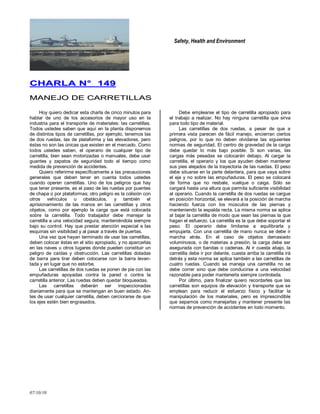 Safety, Health and Environment
07/10/10
CCHHAARRLLAA NN°° 114499
MMAANNEEJJOO DDEE CCAARRRREETTIILLLLAASS
Hoy quiero dedicar esta charla de cinco minutos para
hablar de uno de los accesorios de mayor uso en la
industria para el transporte de materiales: las carretillas.
Todos ustedes saben que aquí en la planta disponemos
de distintos tipos de carretillas, por ejemplo, tenemos las
de dos ruedas, las de plataforma y las elevadoras, pero
éstas no son las únicas que existen en el mercado. Como
todos ustedes saben, el operario de cualquier tipo de
carretilla, bien sean motorizadas o manuales, debe usar
guantes y zapatos de seguridad todo el tiempo como
medida de prevención de accidentes.
Quiero referirme específicamente a las precauciones
generales que deben tener en cuenta todos ustedes
cuando operen carretillas. Uno de los peligros que hay
que tener presente, es el paso de las ruedas por puentes
de chapa o por plataformas; otro peligro es la colisión con
otros vehículos u obstáculos, y también el
aprisionamiento de las manos en las carretillas y otros
objetos, como por ejemplo la carga que está colocada
sobre la carretilla. Todo trabajador debe manejar la
carretilla a una velocidad segura, manteniéndola siempre
bajo su control. Hay que prestar atención especial a las
esquinas sin visibilidad y al pasar a través de puertas.
Una vez que hayan terminado de usar las carretillas,
deben colocar éstas en el sitio apropiado, y no aparcarlas
en las naves u otros lugares donde pueden constituir un
peligro de caídas y obstrucción. Las carretillas dotadas
de barra para tirar deben colocarse con la barra levan-
tada y en lugar que no estorbe.
Las carretillas de dos ruedas se ponen de pie con las
empuñaduras apoyadas contra la pared o contra la
carretilla anterior. Las ruedas deben quedar bloqueadas.
Las carretillas deberán ser inspeccionadas
diariamente para que se mantengan en buen estado. An-
tes de usar cualquier carretilla, deben cerciorarse de que
los ejes estén bien engrasados.
Debe emplearse el tipo de carretilla apropiado para
el trabajo a realizar. No hay ninguna carretilla que sirva
para todo tipo de material.
Las carretillas de dos ruedas, a pesar de que a
primera vista parecen de fácil manejo, encierran ciertos
peligros, por lo que no deben olvidarse las siguientes
normas de seguridad. El centro de gravedad de la carga
debe quedar lo más bajo posible. Si son varias, las
cargas más pesadas se colocarán debajo. Al cargar la
carretilla, el operario y los que ayuden deben mantener
sus pies alejados de la trayectoria de las ruedas. El peso
debe situarse en la parte delantera, para que vaya sobre
el eje y no sobre las empuñaduras. El peso se colocará
de forma que no resbale, vuelque o caiga. Sólo se
cargará hasta una altura que permita suficiente visibilidad
al operario. Cuando la carretilla de dos ruedas se cargue
en posición horizontal, se elevará a la posición de marcha
haciendo fuerza con los músculos de las piernas y
manteniendo la espalda recta. La misma norma se aplica
al bajar la carretilla de modo que sean las piernas la que
hagan el esfuerzo. La carretilla es la que debe soportar el
peso. El operario debe limitarse a equilibrarla y
empujarla. Con una carretilla de mano nunca se debe ir
marcha atrás. En el caso de objetos demasiado
voluminosos, o de materias a presión, la carga debe ser
asegurada con bandas o cadenas. Al ir cuesta abajo, la
carretilla debe ir por delante, cuesta arriba la carretilla irá
detrás y esta norma se aplica también a las carretillas de
cuatro ruedas. Cuando se maneja una carretilla no se
debe correr sino que debe conducirse a una velocidad
razonable para poder mantenerla siempre controlada.
Por último, para finalizar quiero recordarles que las
carretillas son equipos de elevación y transporte que se
emplean para reducir el esfuerzo físico y facilitar la
manipulación de los materiales, pero es imprescindible
que sepamos como manejarlas y mantener presente las
normas de prevención de accidentes en todo momento.
 