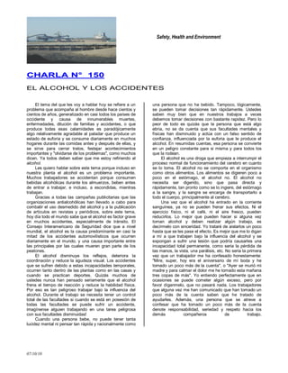 Safety, Health and Environment
07/10/10
CCHHAARRLLAA NN°° 115500
EL ALCOHOL Y LOS ACCIDENTES
El tema del que les voy a hablar hoy se refiere a un
problema que acompaña al hombre desde hace cientos y
cientos de años, generalizado en casi todos los países de
occidente y causa de innumerables muertes,
enfermedades, dilución de familias y accidentes, o que
produce todas esas calamidades es paradójicamente
algo relativamente agradable al paladar que produce un
estado de euforia y se consume diariamente en muchos
hogares durante las comidas antes y después de ellas, y
se sirve para cerrar tratos, festejar acontecimientos
importantes y "olvidarse de los problemas", como muchos
dicen. Ya todos deben saber que me estoy refiriendo al
alcohol.
Les quiero hablar sobre este tema porque incluso en
nuestra planta el alcohol es un problema importante.
Muchos trabajadores se accidentan porque consumen
bebidas alcohólicas durante los almuerzos, beben antes
de entrar a trabajar, e incluso, a escondidas, mientras
trabajan.
Gracias a todas las campañas publicitarias que las
organizaciones antialcohólicas han llevado a cabo para
combatir el uso desmedido del alcohol y a la publicación
de artículos en revistas y periódicos, sobre este tema,
hoy día todo el mundo sabe que el alcohol es factor grave
en muchos accidentes, especialmente de tránsito. El
Consejo Interamericano de Seguridad dice que a nivel
mundial, el alcohol es la causa predominante en casi la
mitad de los accidentes automovilísticos que ocurren
diariamente en el mundo, y una causa importante entre
las principales por las cuales mueren gran parte de los
peatones.
El alcohol disminuye los reflejos, deteriora la
coordinación y reduce la agudeza visual. Los accidentes
que se sufren debido a estas incapacidades temporales,
ocurren tanto dentro de las plantas como en las casas y
cuando se practican deportes. Quizás muchos de
ustedes nunca han pensado seriamente que el alcohol
frena el tiempo de reacción y reduce la habilidad física.
Por eso es tan peligroso trabajar bajo la influencia del
alcohol. Durante el trabajo se necesita tener un control
total de las facultades si cuando se está en posesión de
todas las facultades se puede sufrir un accidente,
imagínense alguien trabajando en una tarea peligrosa
con sus facultades disminuidas!
Cuando una persona bebe, no puede tener tanta
lucidez mental ni pensar tan rápida y racionalmente como
una persona que no ha bebido. Tampoco, lógicamente,
se pueden tomar decisiones tan rápidamente. Ustedes
saben muy bien que en nuestros trabajos a veces
debemos tomar decisiones con bastante rapidez. Pero lo
peor de todo es quizás que la persona que está algo
ebria, no se da cuenta que sus facultades mentales y
físicas han disminuido y actúa con un falso sentido de
confianza, influenciada por la euforia que le produce el
alcohol. En resumidas cuentas, esa persona se convierte
en un peligro constante para si misma y para todos los
que la rodean.
El alcohol es una droga que empieza a interrumpir el
proceso normal de funcionamiento del cerebro en cuanto
se lo toma. El alcohol no se comporta en el organismo
como otros alimentos. Los alimentos se digieren poco a
poco en el estómago, el alcohol no. El alcohol no
necesita ser digerido, sino que pasa directa y
rápidamente, tan pronto como se lo ingiere, del estómago
a la sangre, y la sangre se encarga de transportarlo a
todo el cuerpo, principalmente al cerebro.
Una vez que el alcohol ha entrado en la corriente
sanguínea, ya no se pueden frenar sus efectos. Ni el
ejercicio físico, ni el café, ni el aire fresco, pueden
reducirlos. Lo mejor que pueden hacer si alguna vez
toman alcohol y deben realizar algún trabajo, es
decírmelo con sinceridad. Yo trataré de aislarlos un poco
hasta que se les pase el efecto. Es mejor que me lo digan
a mí a que trabajen bajo la influencia del alcohol y se
expongan a sufrir una lesión que podría causarles una
incapacidad total permanente, como seria la pérdida de
las manos, la vista, una parálisis, etc. No seria la primera
vez que un trabajador me ha confesado honestamente:
"Mire, super, hoy era el aniversario de mi boda y he
tomado un poco más de la cuenta", o "Ayer se murió mi
madre y para calmar el dolor me he tomado esta mañana
tres copas de más". Yo entiendo perfectamente que en
ocasiones se puede cometer algún exceso, pero por
favor díganmelo, que no pasará nada. Los trabajadores
que alguna vez me han comunicado que han tomado un
poco más de la cuenta saben que he tratado de
ayudarles. Además, una persona que se atreve a
confesar que ha tomado un poco más de la cuenta
denote responsabilidad, seriedad y respeto hacia los
demás compañeros de trabajo.
 