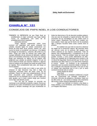 Safety, Health and Environment
07/10/10
CCHHAARRLLAA NN°° 115511
CONSEJOS DE PAPA NOEL A LOS CONDUCTORES
TENEMOS LA IMPRESION de que Papá Noel es
posiblemente el mejor conductor que haya habido
nunca. Si recibiéramos una carta de él,
probablemente diría lo siguiente:
Estimados lectores:
Tengo algunas sugerencias sobre como
conducir con seguridad, que quiero compartir con
ustedes. Durante siglos he estado conduciendo con
tiempo de toda clase, lluvia, granizo, vientos, etc., pero
nunca he tenido un accidente, una demora, o he dejado
de entregar la mercadería y, créanme, allá arriba es una
selva. Tengo que evitar los aviones que vuelan bajo,
navegar alrededor de las antenas de televisión, edificios
altos e innumerables chimeneas. Para hacer una entrega
tengo que estacionar en alguno de los lugares más
peligrosos que ustedes se puedan imaginar. Un par de
veces hasta he tenido que esquivar meteoros y algunas
veces la neblina es tan espesa que hasta se puede cortar
en tajadas. Pero considerando todo esto, aún tengo un
récord perfecto.
Creo que el éxito se lo debo a que antes de
empezar el viaje descanso muy bien y hago una
inspección minuciosa tanto del trineo como de los
animales. Planeo mi viaje muy cuidadosamente a fin de
estar preparado para cualquier eventualidad. La
experiencia me ha enseñado que no hay dos viajes que
sean iguales, por lo tanto cuando tengo que conducir
nunca dejo nada librado al azar.
Una vez que he iniciado mi recorrido me
mantengo a una velocidad constante y segura. Nunca por
encima de los cuatro mil kilómetros (es la nueva regla del
espacio) y siempre mantengo mis ojos moviéndose en
todas las direcciones a fin de descubrir posibles peligros.
Una vez casi me atropelló un águila borracha. Me cuido
muchísimo de los murciélagos ya que vuelan como si
fueran ciegos. Realmente hay que tener cuidado con
esos pájaros. Cada viaje que he hecho me ha enseñado
algo y siempre recuerdo estas cosas cuando inicio el
próximo.
En realidad creo que todo se resume a observar
las reglas de la conducción segura. Me preocupo tanto
del vehículo como de mi persona. Me aseguro que
ambos estemos en las mejores condiciones. Trato de
planear todo anticipadamente y constatarme en lo que
estoy haciendo. Trato de anticipar todas las cosas que
pueden suceder y como puedo defenderme de ellas.
Estoy muy orgulloso de mi capacidad para conducir y de
mi récord de seguridad. Nunca permito que “el otro” tome
decisiones que debo hacer yo y en esta forma mantengo
el control. Ajusto mi condición a las condiciones
especiales que se puedan presentar debido al tiempo, la
luz o cualquier otra situación desusada. Creo que no hay
un trabajo más importante que el mío y por lo tanto
conduzco teniendo esto en cuenta.
Felices fiestas les desea
Papá Noél.
Papá Noél es un verdadero profesional, al igual
que los conductores que entregan mercadería o
conducen vehículos de pasajeros y escolares. Cada uno
de ellos tiene en sus manos el trabajo más importante
del mundo y todos nosotros dependemos de ellos.
Espero que disfruten al máximo y les deseo a
todos ustedes y a sus familiares, unas Felices Pascuas y
un Próspero Año Nuevo.
 