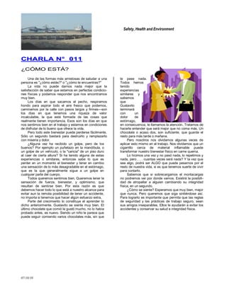 Safety, Health and Environment
07/10/10
CCHHAARRLLAA NN°° 001111
¿CÓMO ESTÁ?
Una de las formas más amistosas de saludar a una
persona es "¿cómo estás?" o "¿cómo te encuentras?"
La vida no puede darnos nada mejor que la
satisfacción de saber que estamos en perfectas condicio-
nes físicas y podamos responder que nos encontramos
muy bien.
Los días en que sacamos el pecho, respiramos
hondo para aspirar todo el aire fresco que podemos,
caminamos por la calle con pasos largos y firmes—son
los días en que tenemos una riqueza de valor
incalculable, la que está formada de las cosas que
realmente tienen importancia. Esos son los días en que
nos sentimos bien en el trabajo y estamos en condiciones
de disfrutar de lo bueno que ofrece la vida.
Pero todo este bienestar puede perderse fácilmente.
Sólo un segundo bastará para destruirlo y remplazarlo
con miseria y dolor.
¿Alguna vez ha recibido un golpe, pero de los
buenos? Por ejemplo un puñetazo en la mandíbula, o
un golpe de un vehículo, o la "caricia" de un piso duro
al caer de cierta altura? Si ha tenido alguna de estas
experiencias o similares, entonces sabe lo que es
perder en un momento el bienestar y tener en cambio
una sensación de lo más desagradable en el estómago,
que es la que generalmente sigue a un golpe en
cualquier parte del cuerpo.
Todos queremos sentimos bien. Queremos tener la
sensación de fuerza, bienestar, y optimismo, que
resultan de sentirse bien. Por esta razón es que
debemos hacer todo lo que está a nuestro alcance para
evitar aun la remota posibilidad de tener un accidente,
no importa si tenemos que hacer algún esfuerzo extra.
Parte del crecimiento lo constituye el aprender lo
dicho anteriormente. Gustavito se siente muy bien. El
último chocolate que comió le gustó mucho, no lo había
probado antes, es nuevo. Siendo un niño le parece que
puede seguir comiendo varios chocolates más, sin que
le pase nada.
Todos hemos
tenido
experiencias
similares y
sabemos
que
Gustavito
terminará
con un
dolor de
estómago,
en consecuencia, le llamamos la atención. Tratamos de
hacerle entender que será mejor que no coma más. Un
chocolate o acaso dos, son suficiente, que guarde el
resto para más tarde o mañana.
Pero nosotros nos olvidamos algunas veces de
aplicar esto mismo en el trabajo. Nos olvidamos que un
cigarrillo cerca de material inflamable puede
transformar nuestro bienestar físico en carne quema.
Lo hicimos una vez y no pasó nada, lo repetimos y
nada, pero . . . cuantas veces será nada? Y la vez que
sea algo, podrá ser ALGO que puede pesarnos por el
resto de nuestra vida, si es que tenemos suerte de vivir
para contarlo.
Sabemos que si sobrecargamos el montacargas
no podremos ver por donde vamos. Existirá la posibili-
dad de atropellar a alguien cambiando su integridad
física, en un segundo.
¿Cómo se siente? Esperamos que muy bien, mejor
que nunca. Pero queremos que siga sintiéndose así.
Para lograrlo es importante que permita que las reglas
de seguridad y las prácticas de trabajo seguro, sean
sus amigos inseparables. Ellos le ayudarán a evitar los
accidentes y conservar su salud e integridad física.
 