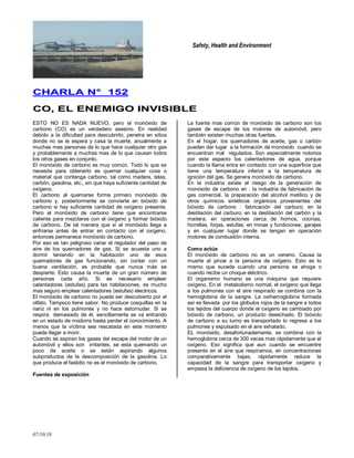 Safety, Health and Environment
07/10/10
CCHHAARRLLAA NN°° 115522
CCOO,, EELL EENNEEMMIIGGOO IINNVVIISSIIBBLLEE
ESTO NO ES NADA NUEVO, pero el monóxido de
carbono (CO) es un verdadero asesino. En realidad
debido a la dificultad para descubrirlo, penetra en sitios
donde no se le espera y casa la muerte, anualmente a
muchas mas personas de lo que hace cualquier otro gas
y probablemente a muchas mas de lo que causan todos
los otros gases en conjunto.
El monóxido de carbono es muy común. Todo lo que se
necesita para obtenerlo es quemar cualquier cosa o
material que contenga carbono, tal como madera, telas,
carbón, gasolina, etc., sin que haya suficiente cantidad de
oxígeno.
El carbono al quemarse forma primero monóxido de
carbono y, posteriormente se convierte en bióxido de
carbono si hay suficiente cantidad de oxígeno presente.
Pero el monóxido de carbono tiene que encontrarse
caliente para mezclarse con el oxígeno y formar bióxido
de carbono. De tal manera que si el monóxido llega a
enfriarse antes de entrar en contacto con el oxígeno,
entonces permanece monóxido de carbono.
Por eso es tan peligroso variar el regulador del paso de
aire de los quemadores de gas. Si se acuesta uno a
dormir teniendo en la habitación uno de esos
quemadores de gas funcionando, sin contar con un
buena ventilación, es probable que nunca más se
despierte. Esto causa la muerte de un gran número de
personas cada año. Si es necesario emplear
calentadores (estufas) para las habitaciones, es mucho
mas seguro emplear calentadores (estufas) electricos.
El monóxido de carbono no puede ser descubierto por el
olfato. Tampoco tiene sabor. No produce cosquillas en la
nariz ni en los pulmones y no hace estornudar. Si se
respira demasiado de él, sencillamente se va entrando
en un estado de modorra hasta perder el conocimiento. A
menos que la víctima sea rescatada en este momento
puede llegar a morir.
Cuando se aspiran los gases del escape del motor de un
automóvil y ellos son irritantes, se esta quemando un
poco de aceite o se están aspirando algunos
subproductos de la descomposición de la gasolina. Lo
que produce el fastidio no es el monóxido de carbono.
Fuentes de exposición
La fuente mas común de monóxido de carbono son los
gases de escape de los motores de automóvil, pero
también existen muchas otras fuentes.
En el hogar, los quemadores de aceite, gas o carbón
pueden dar lugar a la formación de monóxido cuando se
encuentran mal regulados. Son especialmente notorios
por este aspecto los calentadores de agua, porque
cuando la llama entra en contacto con una superficie que
tiene una temperatura inferior a la temperatura de
ignición del gas. Se genera monóxido de carbono.
En la industria existe el riesgo de la generación de
monóxido de carbono en : la industria de fabricación de
gas comercial, la preparación del alcohol metílico y de
otros químicos sintéticos orgánicos provenientes del
bióxido de carbono ; fabricación del carburo; en la
destilación del carburo; en la destilación del carbón y la
madera; en operaciones cerca de hornos, cocinas,
hornillas, forjas, estufas; en minas y fundiciones; garajes
y en cualquier lugar donde se tengan en operación
motores de combustión interna.
Como actúa
El monóxido de carbono no es un veneno. Causa la
muerte al privar a la persona de oxígeno. Esto es lo
mismo que sucede cuando una persona se ahoga o
cuando recibe un choque eléctrico.
El organismo humano es una máquina que requiere
oxígeno. En el metabolismo normal, el oxígeno que llega
a los pulmones con el aire respirado se combina con la
hemoglobina de la sangre. La oxihemoglobina formada
así es llevada por los glóbulos rojos de la sangre a todos
los tejidos del cuerpo donde el oxígeno es cambiado por
bióxido de carbono, un producto desechado. El bióxido
de carbono a su turno es transportado lo regresa a los
pulmones y expulsado en el aire exhalado.
EL monóxido, desafortunadamente, se combina con la
hemoglobina cerca de 300 veces mas rápidamente que el
oxígeno. Eso significa que aun cuando se encuentre
presente en el aire que respiramos, en concentraciones
comparativamente bajas, rápidamente reduce la
capacidad de la sangre para transportar oxígeno y
empieza la deficiencia de oxígeno de los tejidos.
 