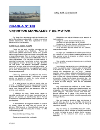 Safety, Health and Environment
07/10/10
CCHHAARRLLAA NNºº 115533
CCAARRRRIITTOOSS MMAANNUUAALLEESS YY DDEE MMOOTTOORR
(Sr. Supervisor: la presente charla se divide en tres
partes: Carretillas manuales de 2 y 4 ruedas y manejo de
carritos automotores. Para fines especiales se puede
tomar cada una por separado).
CARRETILLAS DE DOS RUEDAS
Puede ser que esas carretillas manuales de dos
ruedas no parezcan unos Cadillacs. Pueden ser
despaciosas y fáciles de manejar. Por lo tanto, pueden
pensar que no hay porque preocuparse cuando se opera
una carretilla de éstas. Pero la verdad es que hasta una
carretilla de esta clase puede causar dificultades si no se
usa correctamente. Con los pasos que se manejan la
velocidad no debe ser muy grande, no tanto como para
causar pesares en caso de tropezar con algo. El marco
de una puerta por ejemplo: estrujarse, apretarse,
pellizcarse la mano entre el mango de una carretilla y el
marco de la puerta no es cosa muy agradable, por cierto,
por lo tanto, manténgase hacia el centro d ella puerta y
fíjense en los espacios.
Como hay posibilidad de pellizcarse las manos,
deben usarse siempre guantes. Aunque en un fuerte
apretón de guantes no serán de mucha utilidad si
servirán para librarse de rozaduras.
Si se apila la carga muy alto, no podrán mirar por
encima y no podrán observar los espacios convenientes
o ver a otras carretillas, personas u obstáculos. Apilen la
carga, pues, hasta una altura que les permita mirar por
encima, hacia adelante.
Y hablando de carga, fíjense como cargan su
carretilla cuando está en el suelo, recordando que al
ponerla en posición de transferencia, deben hacerlo
cumpliendo la vieja regla: levante con sus piernas, no con
sus espaldas.
Si la movilización de carga en carretilla se hace en
un muelle, fíjense en pasar bien por encima de la
plancha. Mucha gente se ha accidentado cuando una
ruega se sale de la plancha, se vuelca la carga y se sufre
una caída muy grave.
No olviden los siguientes puntos:
Conserven una velocidad moderada;
Mantengan una buena visibilidad hacia adelante y
hacia los lados;
Tengan en cuenta las condiciones del piso;
Al voltear una esquina reduzcan su impulso;
Conserven la derecha, dándole suficiente espacio a
la persona o carretilla que viniere en vía contraria.
Si se encuentra en una puerta con otra persona,
paren y déjenlo pasar.
Lo mejor que pueda hacer un hombre para manejar
una carretilla de cuatro ruedas con seguridad es algo que
debe ejecutar antes de empezar a rodarla: cargar la
carretilla apropiadamente.
Una carretilla cargada con descuido es un accidente
en espera de ocurrir.
Supongamos que se cargan unos cartones fuera del
centro: tropezarán y caerán al primer golpe de la carretilla
o al voltear una esquina. Otra trampa es la de llevar
objetos que sobresalgan por los lados. Quedan
parecidas a esos antiguos caballos de batalla erizados de
cuchillas por los lados: los jinetes se lanzaban a la carga
y las cuchillas iban cortando y dejando piernas a derecha
e izquierda. Luego hay la carga demasiado alta. No
solamente mal equilibrada, sino que tapa completamente
la visión de quien empuja. Esta es una verdadera
amenaza.
Hay varias clases de carretillas de cuatro ruedas:
unas que tienen barras para tirarlas, otras que deben ser
empujadas. Si una carretilla no tiene barra especial para
jalarla, empújela. Hay varias razones para decir esto,
empujar permite ver la carga y para dónde va uno,
dándonos un mejor control de la carretilla, especialmente
en las pendientes.
Hay una clase de accidente serio que sucede a
menudo a los que tiran de una carretilla: esta se corre
sobre el operario y les coge los pies entre el piso y la
cama de la carretilla.
Hay una ventaja en las carretillas de cuatro ruedas,
sobre las de dos: que las primeras se pueden coger hacia
el centro, no hacia la parte de afuera de los mangos,
evitándose así las rozaduras con cosas u objetos
exteriores.
 