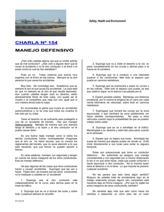 Safety, Health and Environment
07/10/10
CCHHAARRLLAA NNºº 115544
MMAANNEEJJOO DDEEFFEENNSSIIVVOO
¿Han oído ustedes alguna vez que un chofer admita
que es mal conductor? ¿Han oído a alguien decir que él
causó el accidente y no el otro conductor o el árbol o el
poste contra el cual se han estrellado?
Pues yo no. Todos creemos que somos muy
expertos con el timón en las manos. Siempre es la otra
persona la que causa los accidentes.
Muy bien. No contradigo eso. Aceptemos que es
siempre el otro el que causa los accidentes. La cosa está
en que no siempre es el otro el que resulta lesionado.
Aún cuando ustedes tengan todo su derecho, están
absolutamente libres de toda culpa, uno puede ser el
muerto o el compañero que viaja con uno, igual que si
uno hubiera tenido toda la culpa.
Es innumerable la gente que muere en accidentes
automovilísticos y no se crea que todos los muertos lo
han sido por su culpa.
Tener el derecho no es suficiente para protegerlo a
uno de un accidente de tránsito. Hay que manejar
defensivamente. Manejar de manera que uno siempre
tenga el derecho y la razón y el otro conductor no le
pueda causar daño.
Es una buena regla manejar como si todos los
demás conductores fueran incompetentes! Imagínese
que el otro va ha hacer locuras, que no conoce los
reglamentos del transito, que no pone atención a lo que
esta haciendo, que sus frenos no pueden pararlo a
tiempo.
En otras palabras, manejen con seguridad y tengan
en cuenta los actos inseguros de los otros conductores.
Esto es manejo defensivo.
He aquí algunas de las cosas que otros conductores
hacen y causan accidentes. Supongan que las van a
hacer. Fíjese bien, de manera que los otros conductores
no lo impliquen a ustedes en un accidente!
1. Suponga que el otro conductor sale
inesperadamente en la curva, para abrirse paso en la
línea de tráfico.
2. Suponga que se va a brincar las luces y sobre
todo, a pasarse siempre en amarillo.
3. Suponga que va a violar el derecho a la vía, no
parar completamente en los cruces y abrirse paso a la
fuerza en la carretera.
4. Suponga que va a conducir a una velocidad
superior a las condiciones; dele todo el espacio que
pueda en caminos resbalosos.
5. Suponga que se aventurará a pasar en curvas y
en las colinas. Dele todo el espacio que pueda, ya sea
que usted lo sigue: se le acerca o es pasado por el.
6. Espere paradas súbitas. Mantenga una distancia
prudencial, por lo menos la longitud de un carro por cada
veinte kilómetros de velocidad, sobre todo en caminos
resbalosos.
7. Supóngase que tomará las curvas por la zona
equivocada, o que cambiará de zona súbitamente, sin
hacer señales correspondientes. No pase a otros
vehículos cuando haya la probabilidad de que se puedan
voltear sobre usted.
8. Suponga que se va a entretejer en el tráfico.
Manténgase a su derecha y esté listo para parar cuando
se le atraviese.
9. Espere que no bajara sus luces. Amortigüe las
suyas de manera que alguien pueda ver donde va. Evite
mirar directamente a sus luces para evitar la ceguera
temporal.
Estas son precauciones que toma un conductor
defensivo. No solamente se asegura que maneja
correctamente y con seguridad por sí mismo observando
la ley si no que evita hacer, nada que pueda confundir o
hacer equivocar a otro conductor. No le importa quien
tiene el derecho o no lo tiene. Lo que importa es prevenir
cualquier accidente.
No les parece que esto tiene algún sentido?
Ninguno de ustedes trata de accidentarse aquí en el
trabajo solamente porque alguno otro compañero esté
haciendo algo en forma insegura. ¿Por qué no vigilar los
actos inseguros de otros conductores, también?
Se necesita algo más que esto como hacer los
cambios o estacionar un carro para ser un buen
 