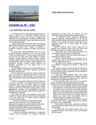 Safety, Health and Environment
07/10/10
CCHHAARRLLAA NN°° 115555
LLaa bbeebbiiddaa ddee llaa vviiddaa
La charla de hoy la quiero dedicar exclusivamente a
tratar el tema de un elemento esencial para el
mantenimiento de toda vida animal y vegetal. Este
elemento es muy abundante y lo utilizamos diariamente
en mil ocasiones diferentes. Habrán adivinado ya que me
refiero al elemento 'agua'.
¿Sabían ustedes que todos los seres vivos de este
planeta dependemos del agua para nuestra subsistencia?
Sin agua, no habría ríos, ni lagos, ni bosques, ni
animales, ni plantas, ni pájaros. Sin agua, no podríamos
existir.
El agua cubre aproximadamente el 70 % de la
superficie terrestre. Alrededor de un 70% del cuerpo
humano es también agua. Y nuestro cuerpo necesita más
de dos litros de agua diaria para digerir la comida,
refrigerar nuestro sistema, lubricar nuestros huesos,
suavizar nuestros tejidos, limpiar nuestros ojos y remover
los desperdicios que crea nuestro cuerpo. Mientras que
podríamos sobrevivir durante varias semanas sin
alimento, moriríamos en unos pocos días si no
tuviéramos agua.
El agua limpia es esencial para la salud pública, para
la higiene, energía, crecimiento industrial, producción
agrícola y tiempo de ocio.
Pero las personas no somos los únicos usuarios del
agua. Una vaca, por ejemplo, debe beber 12 litros de
agua para producir un litro de leche, y una mazorca de
maíz necesita para crecer aproximadamente cien litros de
agua.
Debido a que la gente utilizamos la misma agua una
y otra vez, su calidad, o su estado de limpieza es muy
importante. Cada vez que usamos agua, su calidad
cambia. Cuando añadimos basura, sustancias tóxicas,
productos químicos, sedimentos, aceite, grasa y otros
desperdicios, cambian las características químicas,
biológicas y físicas del agua. Estos cambios producen la
contaminación o polución.
Hay miles de cosas que podemos hacer para
mantener la limpieza del agua. Entre las más importantes
y las que están más a nuestro alcance podemos
mencionar las siguientes:
· Llevemos a un centro de recolección el aceite
usado de nuestro vehículo. Y si no hay centros de
recolección en nuestra comunidad, podemos hacer algo
para que se establezca alguno. Este punto es muy
importante, puesto que tan solo unos pocos litros de
aceite son suficientes para contaminar aproximadamente
un millón de litros de agua.
· Utilicemos productos alternativos no peligrosos
siempre que sea posible. Por ejemplo, utilicemos
bicarbonato de soda como un sustituto de otros
productos químicos para la limpieza de las cañerías.
· Si debemos utilizar productos fertilizantes,
debemos aplicarlos adecuadamente. El mal uso de
estos productos afecta el suministro de agua cuando la
erosión y las corrientes de agua de lluvia llevan a los
pesticidas dentro de la tierra hasta las aguas
subterráneas.
También podemos hacer mucho cada uno de
nosotros para conservar agua. Entre las cosas más
accesibles a nosotros en nuestra vida privada son:
· Comprobar que no haya ninguna pérdida en el
suministro de agua que llega a nuestro hogar.
· Utilizar cabezas de ducha y grifos que tengan un
dispositivo de ahorro de agua.
· Regar nuestras plantas muy temprano por la
mañana, para que el sol ardiente del medio día no
evapore rápidamente el agua.
· No dejar correr el agua continuamente cuando
nos afeitamos, limpiemos los dientes o lavemos la
vajilla.
En nuestro país hay muchos centros de información
donde podemos obtener los conocimientos necesarios
que nos pueden ayudar a participar más activamente en
la conservación del agua.
Y algo que todos podemos hacer con mucha
facilidad es hablar repetidamente con nuestros hijos para
inculcarles la necesidad de conservar el agua, elemento
esencial para el mantenimiento de la vida.
Y las siguientes ideas que les voy a presentar
pueden ayudarles a apreciar este elemento esencial:
Hoy día hay la misma cantidad de agua en la tierra que
había hace tres mil millones de años. Esta cantidad
es equivalente a millones de millas cúbicas de agua,
que cubren el 71 % de la tierra (una milla cúbica es
más de 4 mil millones de litros. Ya sé que estas cifras
están fuera de Ia capacidad de nuestra mente para
abarcar la dimensión, pero esto nos puede ayudar a
pensar que, según dicen los expertos, una día
podríamos llegar a contaminar todo el agua.
Aproximadamente la mitad de la población de este
mundo no tiene acceso a agua limpia para su higiene,
para beber y o sus necesidades.
Como hemos dicho antes, pudiéramos sobrevivir
varias semanas sin alimento pero tan solo unos pocos
días sin agua
El agua evita que nuestros huesos rocen y se
desgasten frotando unos contra otros y que nuestros
ojos se sequen.
 