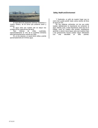 Safety, Health and Environment
07/10/10
El agua lleva los productos químicos necesarios a
nuestro cerebro, de tal forma que podamos sentir y
pensar.
El agua evita que nuestra piel se seque nos
protege de las inclemencias del tierra.
Seis millones de millas cuadradas,
(aproximadamente el 12% de la superficie terrestre)
está permanentemente cubierta por hielo.
En un día caluroso, un sauce llorón utiliza y pierde
aproximadamente 20 mil litros agua.
Y finalmente, un grifo de nuestro hogar que no
cierre bien puede perder hasta varios cientos de litros
de agua por día.
No hay palabras suficientes con las que poder
resaltar debidamente la importancia de conservar el
agua. Debido, pues, a esta importancia, tanto aquí en el
trabajo, como en nuestra vida privada, necesitamos
aprender a valorar mas el agua, para que nuestros hijos
y las generaciones futuras puedan seguir disfrutando
una vida saludable en este planeta.
 