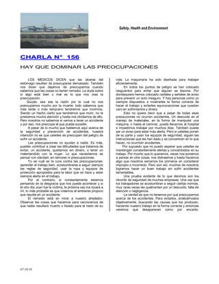 Safety, Health and Environment
07/10/10
CCHHAARRLLAA NN°° 115566
HAY QUE DOMINAR LAS PREOCUPACIONES
LOS MEDICOS DICEN que las úlceras del
estómago resultan de preocuparse demasiado. También
nos dicen que dejamos de preocuparnos cuando
sabemos que las cosas no tienen remedio. La duda sobre
si algo está bien o mal es lo que nos crea la
preocupación.
Quizás, esa sea la razón por la cual no nos
preocupamos mucho por la muerte: todo sabemos que
más tarde o más temprano tendremos que morirnos.
Siendo un hecho cierto que tendremos que morir, no le
prestamos mucha atención y hasta nos olvidamos de ello.
Pero nosotros no sabemos si vamos a tener un accidente
y por eso, nos preocupa el que pueda suceder.
A pesar de lo mucho que hablemos aquí acerca de
la seguridad y prevención de accidentes, nuestra
intención no es que ustedes se preocupen del peligro de
sufrir un accidente.
Las preocupaciones no ayudan a nadie. Es más,
pueden contribuir a crear las dificultades que tratamos de
evitar; un accidente, quedarnos sin dinero, o tener un
malentendido con la mujer. Lo que necesitamos es
pensar con claridad, sin temores ni preocupaciones.
Yo sé cuál es la cura contra las preocupaciones:
aprender el trabajo bien, acostumbrarse a seguir siempre
las reglas de seguridad, usar la ropa y equipos de
protección apropiados para la labor que se hace y estar
siempre alerta en el trabajo.
Por el contrario, si constantemente estamos
pensando en la desgracia que nos puede acontecer y si
el otro día Juan fue la víctima, la próxima vez me tocará a
mí, lo más probable es que creemos el ambiente propicio
que resulte en un accidente.
El remedio está en mirar a nuestro alrededor.
Observar las cosas que hacemos para cerciorarnos de
que nadie resultará muerto o lisiado para el resto de su
vida. La maquinaria ha sido diseñada para trabajar
eficientemente.
En todos los puntos de peligro se han colocado
resguardos para evitar que alguien se lesione. Por
dondequiera hemos colocado carteles y señales de aviso
para prevenir un acto inseguro. Y hay personas como yo
siempre dispuestos a mostrarles la forma correcta de
hacer el trabajo y evitarles equivocaciones que cuestan
caro en sufrimientos y dinero.
Esto no quiere decir que a pesar de todas esas
precauciones no ocurran accidentes. Un descuido en el
manejo de materiales, en la forma de manipular una
máquina, o hasta al caminar, puede llevarnos al hospital
e impedirnos trabajar por muchos días. También puede
ser un aviso para estar más alerta. Pero si ustedes ponen
de su parte y usan los equipos de seguridad, siguen las
instrucciones que les han dado y se concentran en lo que
hacen, no ocurrirán accidentes.
Por supuesto que no puedo esperar que ustedes se
mantengan constantemente alertas y concentrados en su
trabajo. Por mucho que lo queramos, veces nos ponemos
a pensar en otra cosas, nos distraemos y hasta hacemos
algo que nosotros seríamos los primeros en considerar
impropio o incorrecto. Pero aún así, muchos de nosotros
logramos hacer un buen trabajo sin sufrir accidentes
lamentables.
Una prueba evidente de lo que decimos son los
récords de seguridad de muchas empresas. Una vez que
los trabajadores se acostumbran a seguir ciertas normas,
muy raras veces las quebrantan por un descuido, falta de
atención o negligencia.
La verdad es que no tenemos por qué preocuparnos
acerca de los accidentes. Para evitarlos, analicémoslos
objetivamente, buscando las causas que los producen,
haciendo nuestro trabajo en la forma correcta y entonces
veremos que desaparecen como por encanto.
 