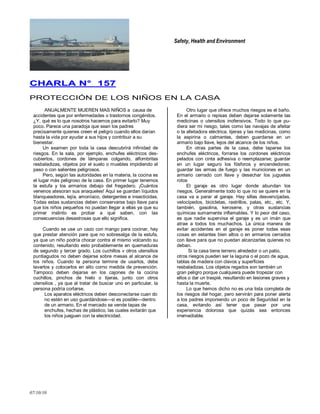 Safety, Health and Environment
07/10/10
CCHHAARRLLAA NN°° 115577
PROTECCIÓN DE LOS NIÑOS EN LA CASA
ANUALMENTE MUEREN MAS NIÑOS a causa de
accidentes que por enfermedades o trastornos congénitos.
¿Y, qué es lo que nosotros hacemos para evitarlo? Muy
poco. Parece una paradoja que sean los padres
precisamente quienes creen el peligro cuando ellos darían
hasta la vida por ayudar a sus hijos y contribuir a su
bienestar.
Un examen por toda la casa descubrirá infinidad de
riesgos. En la sala, por ejemplo, enchufes eléctricos des-
cubiertos, cordones de lámparas colgando, alfombritas
resbaladizas, objetos por el suelo o muebles impidiendo el
paso o con salientes peligrosos.
Pero, según las autoridades en la materia, la cocina es
el lugar más peligroso de la casa. En primer lugar tenemos
la estufa y los armarios debajo del fregadero. ¡Cuántos
venenos atesoran sus anaqueles! Aquí se guardan líquidos
blanqueadores, lejía, amoníaco, detergentes e insecticidas.
Todas estas sustancias deben conservarse bajo llave para
que los niños pequeños no puedan llegar a ellas ya que su
primer instinto es probar a qué saben, con las
consecuencias desastrosas que ello significa.
Cuando se use un cazo con mango para cocinar, hay
que prestar atención pare que no sobresalga de la estufa,
ya que un niño podría chocar contra el mismo volcando su
contenido, resultando esto probablemente en quemaduras
de segundo y tercer grado. Los cuchillos v otros utensilios
puntiagudos no deben dejarse sobre mesas al alcance de
los niños. Cuando la persona termine de usarlos, debe
lavarlos y colocarlos en alto corno medida de prevención.
Tampoco deben dejarse en los cajones de la cocina
cuchillos, pinchos de hielo o tijeras, junto con otros
utensilios , ya que al tratar de buscar uno en particular, la
persona podría cortarse.
Los aparatos eléctricos deben desconectarse cuan do
no estén en uso guardándose—si es posible—dentro
de un armario. En el mercado se vende tapas de
enchufes, hechas de plástico, las cuales evitarán que
los niños jueguen con la electricidad.
Otro lugar que ofrece muchos riesgos es el baño.
En el armario o repisas deben dejarse solamente las
medicinas o utensilios inofensivos. Todo lo que pu-
diera ser mi riesgo, tales como las navajas de afeitar
o la afeitadora eléctrica. tijeras y las medicinas, como
la aspirina o calmantes, deben guardarse en un
armario bajo llave, lejos del alcance de los niños.
En otras partes de la casa, debe taparse los
enchufes eléctricos, forrarse los cordones eléctricos
pelados con cinta adhesiva o reemplazarse; guardar
en un lugar seguro los fósforos y encendedores;
guardar las armas de fuego y las municiones en un
armario cerrado con llave y desechar los juguetes
rotos
El garaje es otro lugar donde abundan los
riesgos. Generalmente todo lo que no se quiere en la
casa va a parar al garaje. Hay sillas desvencijadas,
velocípedos, bicicletas, rastrillos, palas, etc., etc. Y,
también, gasolina, kerosene, y otras sustancias
químicas sumamente inflamables. Y lo peor del caso,
es que nadie supervisa el garaje y es un imán que
atrae a todos los muchachos. La única manera de
evitar accidentes en el garaje es poner todas esas
cosas en estantes bien altos o en armarios cerrados
con llave para que no puedan alcanzarlas quienes no
deban.
Si la casa tiene terreno alrededor o un patio,
otros riesgos pueden ser la laguna o el pozo de agua,
tablas de madera con clavos y superficies
resbaladizas. Los objetos regados son también un
gran peligro porque cualquiera puede tropezar con
ellos o dar un traspié, resultando en lesiones graves y
hasta la muerte.
Lo que hemos dicho no es una lista completa de
los riesgos del hogar, pero servirán para poner alerta
a los padres imponiendo un poco de Seguridad en la
casa, evitando así tener que pasar por una
experiencia dolorosa que quizás sea entonces
irremediable.
 