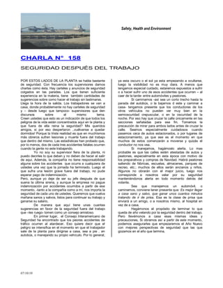 Safety, Health and Environment
07/10/10
CCHHAARRLLAA NN°° 115588
SEGURIDAD DESPUÉS DEL TRABAJO
POR ESTOS LADOS DE LA PLANTA se habla bastante
de seguridad. Con frecuencia los supervisores damos
charlas como ésta. Hay carteles y anuncios de seguridad
colgados en las paredes. Los que tienen suficiente
experiencia en la materia, tiene también cantidades de
sugerencias sobre como hacer el trabajo sin lastimarse.
Llega la hora de la salida. Los trabajadores se van a
casa, donde probablemente no hay carteles de seguridad
y – desde luego que tampoco- supervisores que den
discursos sobre el mismo tema.
Creen ustedes que esto es un indicación de que todos los
peligros de la vida están concentrados aquí en la planta y
que fuera de ella reina la seguridad? Mis queridos
amigos, si por eso despertaron ..vuélvanse a quedar
dormidos! Porque la triste realidad es que en muchísmos
más obreros sufren lesiones y muerte fuera del trabajo
que dentro del mismo. Las estadísticas han probado que,
por lo menos, dos de cada tres accidentes fatales ocurren
cuando la gente no este trabajando.
Yo no soy su supervisor fiera de la planta, ni
puedo decirles lo que deben y no deben de hacer al salir
de aqui. Además, la compañía no tiene responsabilidad
alguna sobre los accidentes que ocurra a cualquiera de
ustedes una vez que la jornada ha terminado. Luego el
que sufra una lesión grave fuera del trabajo, no pude
esperar pago de indemnización.
Pero, aunque yo deje de ser su jefe después de que
suena la última sirena, y aunque la empresa no pague
indemnización por accidentes ocurridos a partir de ese
momento, -tanto a la compañía como a mí, nos importa la
seguridad de cada uno de ustedes. Queremos que vuelva
mañana sanos y salvos, listos para continuar su trabajo y
ganarse su salario.
De manera que aquí tiene unas cuantas
sugerencias en favor de la seguridad fuera del trabajo
que –les ruego- tomen como un consejo amistoso.
En primer lugar, el Consejo Interamericano de
Seguridad ha encontrado que los peores accidentes de
tráfico ocurren al atardecer. Eso quiere decir que el
peligro se intensifica en el momento en que el trabajador
sale de la planta para dirigirse a casa, sea a pie , en
autobús, o manejando su propio vehículo. Por lo general,
ya esta oscuro o el sol ya esta empezando a ocultarse,
luego la visibilidad no es muy clara. A menos que
tengamos especial cuidado, estaremos expuestos a sufrir
o a hacer sufrir uno de esos accidentes que ocurren – al
caer de la tarde- entre automóviles y peatones.
Si caminamos -así sea un corto trecho hasta la
parada del autobús, o la bajarnos d este y caminar a
casa- tengamos presente que los conductores de los
otros vehículos no pueden ver muy bien en la
semioscuridad crepuscular, o en la oscuridad de la
noche. Por eso hay que cruzar la calle únicamente en las
secciones señaladas para ese fin. Tomemos la
precaución de mirar para ambos lados antes de cruzar la
calle. Seamos especialmente cuidadosos cuando
pasemos ceca de autos estacionados, o por lugares de
estacionamiento, ya que ese es el momento en que
muchos de estos comenzarán a moverse y quizás el
conductor no nos vea.
Si manejamos, hagámoslo alerta. Lo mas
probable es que las calles estén atestadas de autos y
peatones, especialmente en esta época con motivo de
los preparativos y compras de Navidad. Habrá peatones
saliendo de fábricas, escuelas, almacenes, parques de
recreo, etc.; muchos de ellos serán ancianos y niños.
Algunos no obrarán con el mejor juicio, luego nos
corresponde a nosotros velar por su seguridad
manteniéndonos alerta en todo momento detrás del
volante.
Sea que manejemos un automóvil, o
caminemos, conviene tener presente que: Es mejor llegar
a casa sano y salvo, que ganar unos cuantos minutos
tratando de ir de prisa. Esa es la clase de prisa que
enviará a un amigo, o a nosotros mismo, al hospital en
vez de a casa.
Hagámonos el propósito de terminar lo que
queda de año velando por la seguridad dentro del trabajo.
Pero llevémonos a casa esas mismas ideas y
precauciones, Si obramos así a partir de este momento,
podemos asegurarles que empezaremos el Año Nuevo
con mejores perspectivas de seguridad que las que
gozamos en el año que termina.
 