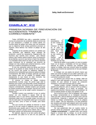 Safety, Health and Environment
07/10/10
CCHHAARRLLAA NN°° 001122
PRIMERA NORMA DE PREVENCIÓN DE
ACCIDENTES:‖TRABAJE
CORRECTAMENTE‖
Todos USTEDES han oído y aprendido muchas
normas de prevención de accidentes desde el primer día
en que empezaron a trabajar en nuestra planta. En
muchas áreas de peligro hay avisos que nos recuerdan
que no debemos fumar porque podríamos provocar un
incendio. Otros letreros nos indican el peligro de alto
voltaje.
Colgados de las paredes podemos ver carteles que
nos recuerdan que debemos llevar anteojos de
protección, cuando los necesitamos. Regularmente nos
reunimos aquí durante cinco minutos para reforzar
todavía más nuestra actitud positiva hacia la prevención
de accidentes, que es lo que vamos a hacer hoy también.
Y el resultado hasta ahora ha sido que hemos adquirido
cierta conciencia de la necesidad que tenemos de
trabajar con más cuidado para evitarnos lesiones y evitar
lesionar a nuestros compañeros de trabajo.
El otro día, pensando sobre los temas que hemos
tratado en el pasado en estas charlas de cinco minutos,
se me ocurrió que quizás no habíamos hablado lo
suficiente de la necesidad que existe de realizar el trabajo
correctamente. Me refiero al trabajo particular que tiene
que realizar cada uno de ustedes. Si ustedes saben
exactamente lo que hacen en todo momento, las
posibilidades de lesionarse serán mínimas.
El conocer un trabajo en detalle involucra
naturalmente muchas cosas. En primer lugar está la
destreza que tuvieron que desarrollar cuando empezaron
a aprender su oficio. No todo el mundo puede operar una
máquina correctamente. Ustedes tuvieron que aprender
la manera correcta de usar el equipo. Esa fue una de las
primeras cosas que se les exigió cuando empezaron a
trabajar aquí.
También tuvieron que aprender lo que no podían
realizar con una máquina o equipo. Esto es tan
importante como lo que hemos mencionado antes. Es
importante saber que no se puede cargar una grúa con
más de cierto peso. Es importante saber que no se puede
usar una llave, como si fuera un martillo, para clavar
clavos.
Veo que muchos de ustedes se lesionan a veces
porque no se dan cuenta lo peligroso que es usar una
herramienta para aquello para lo cual no fue diseñada.
Muchos se lesionan porque nunca habían visto a nadie
lesionarse usando una herramienta incorrectamente.
Por ejemplo, algunos no se dan cuenta del peligro
de esmerilar una pieza en la cara de una piedra de
esmeril o
esmeriladora. No
se dan cuenta que
es peligroso
introducir un trozo
en el caño del
mango de la llave
para hacer más
fuerza. O quizás
se dan cuenta del
peligro, pero
piensan que lo
pueden evitar con
facilidad una vez más.
Además de saber lo que pueden y lo que no pueden
hacer con el equipo y materiales con los que trabajan,
además de poseer la destreza que necesitan para
realizar su trabajo, tiene que conocer todos los posibles
peligros que encierra las operaciones en las que trabajan
de ordinario.
Si trabajan con una piedra de esmeril, tienen que
saber que existe el peligro de que salten partículas y por
lo tanto, debe mantener siempre el resguardo en su lugar
y ponerse la protección ocular.
La persona que conoce bien su trabajo, sabe los
peligros a que está expuesta y por lo tanto tiene mucho
cuidado de usar siempre el equipo de protección
necesario y nunca tiene excusas para no usarlo.
Ustedes pueden manejar materiales pesados sin
zapatos de protección, pero si conocen bien su trabajo y
los posibles peligros, no lo harán, se pondrán los
zapatos de protección. Siempre existe una posibilidad de
que el material pesado se caiga y les aplaste un pie.
De la forma en que lo veo el trabajador que realiza
su trabajo correctamente es un trabajador precavido.
Tiene que serlo, tiene la destreza necesaria para usar las
herramientas, máquinas y equipos que necesita para
realizar su trabajo correctamente. Conoce los peligros
que lo rodean. Usa los resguardos y la ropa protectora
que necesita para evitar esos peligros tanto como pueda
y se protege a sí mismo contra lesiones en caso de que
ocurra un accidente.
Así que grabémoslo bien en nuestra mente: la
primera norma de prevención de accidentes debe ser
“trabajar correctamente”. Y ustedes verán, que cuando
lleguen a conocer bien su trabajo, no se les ocurrirá
pensar que están libres del peligro de sufrir lesiones.
 