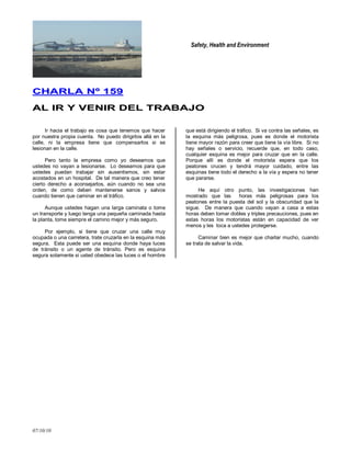 Safety, Health and Environment
07/10/10
CCHHAARRLLAA NNºº 115599
AALL IIRR YY VVEENNIIRR DDEELL TTRRAABBAAJJOO
Ir hacia el trabajo es cosa que tenemos que hacer
por nuestra propia cuenta. No puedo dirigirlos allá en la
calle, ni la empresa tiene que compensarlos si se
lesionan en la calle.
Pero tanto la empresa como yo deseamos que
ustedes no vayan a lesionarse. Lo deseamos para que
ustedes puedan trabajar sin ausentismos, sin estar
acostados en un hospital. De tal manera que creo tener
cierto derecho a aconsejarlos, aún cuando no sea una
orden, de como deben mantenerse sanos y salvos
cuando tienen que caminar en el tráfico.
Aunque ustedes hagan una larga caminata o tome
un transporte y luego tenga una pequeña caminada hasta
la planta, tome siempre el camino mejor y más seguro.
Por ejemplo, si tiene que cruzar una calle muy
ocupada o una carretera, trate cruzarla en la esquina más
segura. Esta puede ser una esquina donde haya luces
de tránsito o un agente de tránsito. Pero es esquina
segura solamente si usted obedece las luces o el hombre
que está dirigiendo el tráfico. Si va contra las señales, es
la esquina más peligrosa, pues es donde el motorista
tiene mayor razón para creer que tiene la vía libre. Si no
hay señales o servicio, recuerde que, en todo caso,
cualquier esquina es mejor para cruzar que en la calle.
Porque allí es donde el motorista espera que los
peatones crucen y tendrá mayor cuidado, entre las
esquinas tiene todo el derecho a la vía y espera no tener
que pararse.
He aquí otro punto, las investigaciones han
mostrado que las horas más peligrosas para los
peatones entre la puesta del sol y la obscuridad que la
sigue. De manera que cuando vayan a casa a estas
horas deben tomar dobles y triples precauciones, pues en
estas horas los motoristas están en capacidad de ver
menos y les toca a ustedes protegerse.
Caminar bien es mejor que charlar mucho, cuando
se trata de salvar la vida.
 
