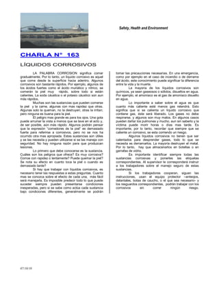Safety, Health and Environment
07/10/10
CCHHAARRLLAA NN°° 116633
LÍQUIDOS CORROSIVOS
LA PALABRA CORROSION significa comer
gradualmente. Por lo tanto, un líquido corrosivo es aquel
que come desde la superficie hacia adentro. Algunos
corrosivos son bastante rápidos. Por ejemplo, algunos de
los ácidos fuertes como el ácido muriático y nítrico, se
comerán la piel muy rápido, sobre todo si están
calientes. La soda cáustica o el potasio cáustico son aun
más rápidos.
Muchas son las sustancias que pueden comerse
la piel y la carne, algunas con mas rapidez que otras.
Algunas solo la queman, no la destruyen; otras la irritan;
pero ninguna es buena para la piel.
El peligro mas grande es para los ojos. Una gota
puede arruinar la vista a menos que se lave en el acto y,
de ser posible, aún más rápido. Algunos podrán pensar
que la expresión ―comedores de la piel‖ es demasiado
fuerte para referirse a corrosivos, pero no se nos ha
ocurrido otra mas apropiada. Estas sustancias son útiles
y se las necesita y pueden utilizarse si se las maneja con
seguridad. No hay ninguna razón para que produzcan
lesiones.
Lo primero que debe conocerse es la sustancia.
Cuáles son los peligros que ofrece? Es muy corrosiva?
Corroe con rapidez o lentamente? Puede quemar la piel?
Se nota su efecto en cuanto toca la piel o cuando es
demasiado tarde?
Si hay que trabajar con líquidos corrosivos, es
necesario tener las respuestas a estas preguntas. Cuanto
mas se conozca sobre el efecto de cada una, más fácil
será manejarla. Es imposible predecir todo lo que puede
suceder siempre pueden presentarse condiciones
inesperadas, pero si se sabe como actúa cada sustancia
bajo condiciones diferentes, generalmente se podrán
tomar las precauciones necesarias. En una emergencia,
como por ejemplo en el caso de incendio o de derrame
del ácido, este conocimiento puede significar la diferencia
entre la vida y la muerte.
La mayoría de los líquidos corrosivos son
químicos, ya sean gaseosos o sólidos, disueltos en agua.
Por ejemplo, el amoníaco es el gas de amoníaco disuelto
en agua.
Lo importante a saber sobre el agua es que
cuanto más caliente esté menos gas retendrá. Esto
significa que si se calienta un líquido corrosivo que
contiene gas, éste será liberado. Los gases no debe
respirarse, y algunos son muy malos. En algunos casos
pueden dañar los pulmones y mucho, aun sin saberlo y la
víctima puede morir horas o días mas tarde. Es
importante, por lo tanto, recordar que siempre que se
caliente un corrosivo, se esta corriendo un riesgo.
Algunos líquidos corrosivos no tienen que ser
calentados para desprender gases, todo lo que se
necesita es derramarlos. La mayoría destruyen el metal.
Por lo tanto, hay que almacenarlos en botellas o en
garrafas de vidrio.
Es importante identificar siempre todas las
sustancias corrosivas y ponerles las etiquetas
correspondientes. Al supervisor le corresponderá instruir
a los trabajadores sobre el manejo seguro de estas
sustancias.
Si los trabajadores cooperan, siguen las
instrucciones, usan el equipo protector –anteojos,
delantales, botas de caucho, o el que sea necesario- y
los resguardos correspondientes, podrán trabajar con los
corrosivos sin correr ningún riesgo.
 