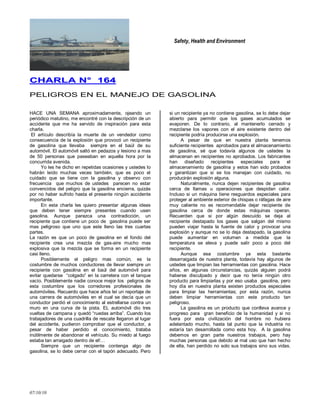 Safety, Health and Environment
07/10/10
CCHHAARRLLAA NN°° 116644
PELIGROS EN EL MANEJO DE GASOLINA
HACE UNA SEMANA aproximadamente, ojeando un
periódico matutino, me encontré con la descripción de un
accidente que me ha servido de inspiración para esta
charla.
El artículo describía la muerte de un vendedor como
consecuencia de la explosión que provocó un recipiente
de gasolina que llevaba siempre en el baúl de su
automóvil. El automóvil saltó en pedazos y lesiono a mas
de 50 personas que paseaban en aquella hora por la
concurrida avenida.
Yo les he dicho en repetidas ocasiones y ustedes lo
habrán leído muchas veces también, que es poco el
cuidado que se tiene con la gasolina y observo con
frecuencia que muchos de ustedes parecen no estar
convencidos del peligro que la gasolina encierra, quizás
por no haber sufrido hasta el presente ningún accidente
importante.
En esta charla les quiero presentar algunas ideas
que deben tener siempre presentes cuando usen
gasolina. Aunque parezca una contradicción, un
recipiente que contiene un poco de gasolina puede ser
mas peligroso que uno que este lleno las tres cuartas
partes.
La razón es que un poco de gasolina en el fondo del
recipiente crea una mezcla de gas-aire mucho mas
explosiva que la mezcla que se forma en un recipiente
casi lleno.
Posiblemente el peligro mas común, es la
costumbre de muchos conductores de llevar siempre un
recipiente con gasolina en el baúl del automóvil para
evitar quedarse ―colgado‖ en la carretera con el tanque
vacío. Posiblemente nadie conoce mejor los peligros de
esta costumbre que los corredores profesionales de
automóviles. Recuerdo que hace años leí un reportaje de
una carrera de automóviles en el cual se decía que un
conductor perdió el conocimiento al estrellarse contra un
muro en una curva de la pista. EL automóvil dio tres
vueltas de campana y quedó ―ruedas arriba‖. Cuando los
trabajadores de una cuadrilla de rescate llegaron al lugar
del accidente, pudieron comprobar que el conductor, a
pesar de haber perdido el conocimiento, trataba
inútilmente de abandonar el vehículo. Su miedo al fuego
estaba tan arraigado dentro de el!…
Siempre que un recipiente contenga algo de
gasolina, se lo debe cerrar con el tapón adecuado. Pero
si un recipiente ya no contiene gasolina, se lo debe dejar
abierto para permitir que los gases acumulados se
evaporen. De lo contrario, al mantenerlo cerrado y
mezclarse los vapores con el aire existente dentro del
recipiente podría producirse una explosión.
A pesar de que en nuestra planta tenemos
suficiente recipientes aprobados para el almacenamiento
de gasolina, sé que todavía algunos de ustedes la
almacenan en recipientes no aprobados. Los fabricantes
han diseñado recipientes especiales para el
almacenamiento de gasolina y estos han sido probados
y garantizan que si se los manejan con cuidado, no
producirán explosión alguna.
Naturalmente, nunca dejen recipientes de gasolina
cerca de llamas u operaciones que despidan calor.
Incluso si un máquina tiene resguardos especiales para
proteger al ambiente exterior de chispas o ráfagas de aire
muy caliente no es recomendable dejar recipiente de
gasolina cerca de donde estas máquinas operan.
Recuerden que si por algún descuido se deja al
recipiente destapado los gases que salgan del mismo
pueden viajar hasta la fuente de calor y provocar una
explosión y aunque no se lo deja destapado, la gasolina
puede aumentar en volumen a medida que la
temperatura se eleva y puede salir poco a poco del
recipiente.
Aunque esa costumbre ya esta bastante
desarraigada de nuestra planta, todavía hay algunos de
ustedes que limpian las herramientas con gasolina. Hace
años, en algunas circunstancias, quizás alguien podrá
haberse disculpado y decir que no tenía ningún otro
producto para limpiarlas y por eso usaba gasolina, pero
hoy día en nuestra planta existen productos especiales
para limpiar las herramientas; por esta razón, nunca
deben limpiar herramientas con este producto tan
peligroso.
La gasolina es un producto que conlleva avance y
progreso para gran beneficio de la humanidad y si no
fuera por esta civilización del hombre no hubiera
adelantado mucho, hasta tal punto que la industria no
estaría tan desarrollada como esta hoy. A la gasolina
debemos en gran parte nuestros trabajos, pero hay
muchas personas que debido al mal uso que han hecho
de ella, han perdido no solo sus trabajos sino sus vidas.
 