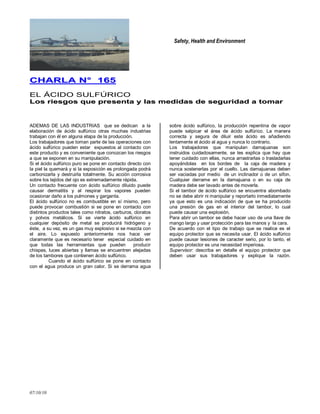 Safety, Health and Environment
07/10/10
CCHHAARRLLAA NN°° 116655
EL ÁCIDO SULFÚRICO
LLooss rriieessggooss qquuee pprreesseennttaa yy llaass mmeeddiiddaass ddee sseegguurriiddaadd aa ttoommaarr
ADEMAS DE LAS INDUSTRIAS que se dedican a la
elaboración de ácido sulfúrico otras muchas industrias
trabajan con él en alguna etapa de la producción.
Los trabajadores que toman parte de las operaciones con
ácido sulfúrico pueden estar expuestos al contacto con
este producto y es conveniente que conozcan los riesgos
a que se exponen en su manipulación.
Si el ácido sulfúrico puro se pone en contacto directo con
la piel la quemará y si la exposición es prolongada podrá
carbonizarla y destruirla totalmente. Su acción corrosiva
sobre los tejidos del ojo es extremadamente rápida.
Un contacto frecuente con ácido sulfúrico diluido puede
causar dermatitis y al respirar los vapores pueden
ocasionar daño a los pulmones y garganta.
El ácido sulfúrico no es combustible en sí mismo, pero
puede provocar combustión si se pone en contacto con
distintos productos tales como nitratos, carburos, cloratos
y polvos metálicos. Si se vierte ácido sulfúrico en
cualquier depósito de metal se producirá hidrógeno y
éste, a su vez, es un gas muy explosivo si se mezcla con
el aire. Lo expuesto anteriormente nos hace ver
claramente que es necesario tener especial cuidado en
que todas las herramientas que pueden producir
chispas, luces abiertas y llamas se encuentren alejadas
de los tambores que contienen ácido sulfúrico.
Cuando el ácido sulfúrico se pone en contacto
con el agua produce un gran calor. Si se derrama agua
sobre ácido sulfúrico, la producción repentina de vapor
puede salpicar el área de ácido sulfúrico. La manera
correcta y segura de diluir este ácido es añadiendo
lentamente el ácido al agua y nunca lo contrario.
Los trabajadores que manipulan damajuanas son
instruidos cuidadosamente, se les explica que hay que
tener cuidado con ellas, nunca arrastrarlas o trasladarlas
apoyándolas en los bordes de la caja de madera y
nunca sostenerlas por el cuello. Las damajuanas deben
ser vaciadas por medio de un inclinador o de un sifon.
Cualquier derrame en la damajuana o en su caja de
madera debe ser lavado antes de moverla.
Si el tambor de ácido sulfúrico se encuentra abombado
no se debe abrir ni manipular y reportarlo inmediatamente
ya que esto es una indicación de que se ha producido
una presión de gas en el interior del tambor, lo cual
puede causar una explosión.
Para abrir un tambor se debe hacer uso de una llave de
mango largo y usar protección para las manos y la cara.
De acuerdo con el tipo de trabajo que se realice es el
equipo protector que se necesita usar. El ácido sulfúrico
puede causar lesiones de caracter serio, por lo tanto, el
equipo protector es una necesidad imperiosa.
Supervisor: describa en detalle el equipo protector que
deben usar sus trabajadores y explique la razón.
 