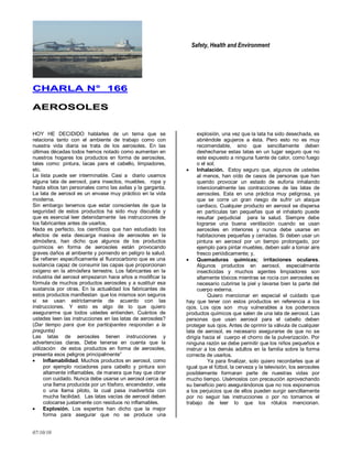 Safety, Health and Environment
07/10/10
CCHHAARRLLAA NN°° 116666
AAEERROOSSOOLLEESS
HOY HE DECIDIDO hablarles de un tema que se
relaciona tanto con el ambiente de trabajo como con
nuestra vida diaria se trata de los aerosoles. En las
últimas décadas todos hemos notado como aumentan en
nuestros hogares los productos en forma de aerosoles,
tales como: pintura, lacas para el cabello, limpiadores,
etc.
La lista puede ser interminable. Casi a diario usamos
alguna lata de aerosol, para insectos, muebles, ropa y
hasta sitios tan personales como las axilas y la garganta.
La lata de aerosol es un envase muy práctico en la vida
moderna.
Sin embargo tenemos que estar conscientes de que la
seguridad de estos productos ha sido muy discutida y
que es esencial leer detenidamente las instrucciones de
los fabricantes antes de usarlos.
Nada es perfecto, los científicos que han estudiado los
efectos de esta descarga masiva de aerosoles en la
atmósfera, han dicho que algunos de los productos
químicos en forma de aerosoles están provocando
graves daños al ambiente y poniendo en peligro la salud.
Se refieren específicamente al fluorocarbono que es una
sustancia capaz de consumir las capas que proporcionan
oxígeno en la atmósfera terrestre. Los fabricantes en la
industria del aerosol empezaron hace años a modificar la
fórmula de muchos productos aerosoles y a sustituir esa
sustancia por otras. En la actualidad los fabricantes de
estos productos manifiestan que los mismos son seguros
si se usan estrictamente de acuerdo con las
instrucciones. Y esto es algo de lo que quiero
asegurarme que todos ustedes entienden. Cuántos de
ustedes leen las instrucciones en las latas de aerosoles?
(Dar tiempo para que los participantes respondan a la
pregunta)
Las latas de aerosoles tienen instrucciones y
advertencias claras. Debe tenerse en cuenta que la
utilización de estos productos en forma de aerosoles,
presenta esos peligros principalmente‖
Inflamabilidad. Muchos productos en aerosol, como
por ejemplo rociadores para cabello y pintura son
altamente inflamables, de manera que hay que obrar
con cuidado. Nunca debe usarse un aerosol cerca de
una llama producida por un fósforo, encendedor, vela
o una llama piloto, la cual pasa inadvertida con
mucha facilidad. Las latas vacías de aerosol deben
colocarse justamente con residuos no inflamables.
Explosión. Los expertos han dicho que la mejor
forma para asegurar que no se produce una
explosión, una vez que la lata ha sido desechada, es
abriéndole agujeros a ésta. Pero esto no es muy
recomendable, sino que sencillamente deben
deshecharse estas latas en un lugar seguro que no
este expuesto a ninguna fuente de calor, como fuego
o el sol;
Inhalación. Estoy seguro que, algunos de ustedes
al menos, han oído de casos de personas que han
querido provocar un estado de euforia inhalando
intencionalmente las contracciones de las latas de
aerosoles. Esta en una práctica muy peligrosa, ya
que se corre un gran riesgo de sufrir un ataque
cardiaco. Cualquier producto en aerosol se dispersa
en partículas tan pequeñas que el inhalarlo puede
resultar perjudicial para la salud. Siempre debe
lograrse una buena ventilación cuando se usan
aerosoles en interiores y nunca debe usarse en
habitaciones pequeñas y cerradas. Si deben usar un
pintura en aerosol por un tiempo prolongado, por
ejemplo para pintar muebles, deben salir a tomar aire
fresco periódicamente; y,
Quemaduras químicas; irritaciones oculares.
Algunos productos en aerosol, especialmente
insecticidas y muchos agentes limpiadores son
altamente tóxicos mientras se rocía con aerosoles es
necesario cubrirse la piel y lavarse bien la parte del
cuerpo externa.
Quiero mencionar en especial el cuidado que
hay que tener con estos productos en referencia a los
ojos. Los ojos son muy vulnerables a los poderosos
productos químicos que salen de una lata de aerosol. Las
personas que usan aerosol para el cabello deben
proteger sus ojos. Antes de oprimir la válvula de cualquier
lata de aerosol, es necesario asegurarse de que no se
dirigía hacia el cuerpo el chorro de la pulverización. Por
ninguna razón se debe permitir que los niños pequeños e
instruir a los demás adultos en la familia sobre la forma
correcta de usarlos.
Ya para finalizar, solo quiero recordarles que al
igual que el fútbol, la cerveza y la televisión, los aerosoles
posiblemente formaran parte de nuestras vidas por
mucho tiempo. Usémoslos con precaución aprovechando
su beneficio pero asegurándonos que no nos exponemos
a los perjuicios que de ellos pueden surgir sencillamente
por no seguir las instrucciones o por no tomarnos el
trabajo de leer lo que los rótulos mencionan.
 
