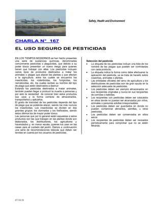 Safety, Health and Environment
07/10/10
CCHHAARRLLAA NN°° 116677
EELL UUSSOO SSEEGGUURROO DDEE PPEESSTTIICCIIDDAASS
EN LOS TIEMPOS MODERNOS se han hecho presentes
una serie de sustancias químicas, denominadas
comúnmente pesticidas o plaguicidas, que debido a su
poder tóxico presentan un nuevo riesgo para quienes
tienen que trabajar con ellas. Los pesticidas incluyen
varios tipos de productos destinados a matar los
animales o plagas que atacan las plantas y que afectan
a la agricultura, entre los cuales se encuentra los
insecticidas, los rodenticidas, los fungicidas, los
nematocidas, etc. los cuales reciben su nombre del tipo
de plaga que estén destinados a destruir:
Estando los pesticidas destinados a matar animales,
también pueden llegar a producir la muerte a personas y
por esto la necesidad de conocer bien estos productos
sus usos y la forma correcta de almacenarlos,
transportarlos y aplicarlos.
El grado de toxicidad de los pesticidas depende del tipo
de plaga que se pretenda atacar, siendo los más nocivos
los insecticidas. Los insecticidas se dividen en dos
grandes grupos: los clorinados y los fosforados, siendo
estos últimos los de mayor poder tóxico.
Las personas que por lo general están expuestas a estos
productos son las que trabajan en las plantas donde son
elaborados, los distribuidores, los agricultores y
hacendados y, en menor escala, quienes los usan en las
casas para el cuidado del jardín. Damos a continuación
una serie de recomendaciones básicas que deben ser
tenidas en cuenta por los usuarios de pesticidas.
Selección del pesticida
La etiqueta de los pesticidas incluye una lista de los
nombre de las plagas que pueden ser controladas
con cada producto.
La etiqueta indica la forma como debe efectuarse la
aplicación del pesticida, ya se trate de hacerlo sobre
cosechas, animales o plantas.
Las entidades oficiales del ramo de agricultura y los
distribuidores de pesticidas son de gran ayuda en la
selección adecuada de pesticidas.
Los pesticidas deben ser siempre almacenados en
sus recipientes originales y nunca en sus recipientes
de comidas o bebidas.
Los recipientes con pesticidas deben ser colocados
en sitios donde no puedan ser alcanzados por niños,
animales o personas adultas irresponsables.
Los pesticidas deben ser guardados en donde no
pueden contaminar alimentos, semillas, u otros
pesticidas.
Los pesticidas deben ser conservados en sitios
secos
Los recipientes de pesticidas deben ser revisados
periódicamente para comprobar que no se estén
filtrando.
 