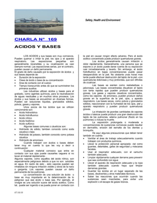 Safety, Health and Environment
07/10/10
CCHHAARRLLAA NN°° 116699
AACCIIDDOOSS YY BBAASSEESS
LOS ACIDOS y sus bases son muy corrosivos.
Pueden quemar o irritar la piel, los ojos y el aparato
respiratorio. Las exposiciones pequeñas son
generalmente reversibles y su cicatrización es casi
siempre normal. Las exposiciones serias, por el contrario,
pueden causar un daño permanente.
El grado de daño causado por la exposición de ácidos y
sus bases depende de:
Duración de la exposición
Clase de ácido o base de su concentración
Area de contacto con el cuerpo
Tiempo transcurrido antes de que se suministren los
primeros auxilios
Las industrias utilizan ácidos y bases para el
grabado, como agentes químicos, para la neutralización
de aguas residuales y en muchos otros procesos. Los
ácidos y sus bases se encuentran en diversas formas.
Pueden ser soluciones liquidas, granulados sólidos,
polvos, gases y vapores.
Unos pocos de los ácidos que se utilizan
comúnmente son:
Acido hidroclórico
Acido hidrofluorico
Acido nítrico
Acido fosfórico
Acido sulfúrico
Algunas bases comunes o cáusticos son:
Hidróxido de sólido, tambien conocido como soda
cáustica o lejía
Hidróxido de potasio, también conocido como potasa
cáustica
Hidróxido de amoníaco
Cuando trabajen con ácidos o bases deben
tener muy en cuenta lo que les voy a decir a
continuación:
Cualquier material corrosivo que entre en
contacto con sus ojos puede causarles ceguera si no
lavan el material rápidamente .
Algunos vapores, como aquellos del ácido nítrico, son
especialmente peligrosos debido a que no son solubles
en agua. En razón de esto , esto vapores pueden ser
inhalados sin ninguna irritación visible y obvia de la nariz
o garganta. Los vapores pueden causar un daño
permanente de los pulmones.
La concentración de una solución de ácido o
base es muy importante en la determinación de lo
peligroso que ese ácido o base sea. Por ejemplo, el
vinagre es una solución suave del ácido acético. Como
tal, puede ser ingerido o se puede poner en contacto con
la piel sin causar ningún efecto adverso. Pero el ácido
acético concentrado puede producir quemaduras graves.
Los ácidos generalmente causan irritación o
dolor rápidamente. Generalmente, una persona que se
expone a un ácido puede darse cuenta de su exposición
casi inmediatamente y lavarlo. Sin embargo, el ácido
hidrofluórico en bajas concentraciones puede pasar
desapercibido en la piel. No obstante unas horas mas
tarde puede efectuar destrucción del tejido de la piel –con
quemaduras dolorosas y muy profundas, que son difíciles
de cicatrizar.
Las bases se sienten como resbaladizas o
jabonosas. Las bases concentradas disuelven el tejido
con tanta rapidez que pueden producir quemaduras
graves. Los gases y vapores cáusticos concentrados,
como los vapores de amoniaco, pueden producir daños
graves en la superficie de la piel, ojos, y aparato
respiratorio. Las bases secas, como polvos y granulados
sólidos, reaccionaran con la humedad de los ojos, piel y
aparato respiratorio y pueden producir quemaduras
graves.
La inhalación de grandes cantidades de vapores
ácidos o básicos puede producir una gran destrucción del
tejido de los pulmones, edema pulmonar (fluido en los
pulmones) o incluso la muerte.
La exposición prolongada o moderada a
concentraciones de sustancias corrosivas puede resultar
en dermatitis, erosión del esmalte de los dientes y
bronquitis.
He aquí algunas precauciones que deben tener
también en cuenta:
Ventilar el área de trabajo adecuadamente cuando
trabajen con productos químicos.
Llevar la protección personal apropiada –tal como
guantes, delantales, gafas de seguridad y máscaras
faciales.
Usar el respirador adecuado, con el cartucho
también adecuado.
Limpiar rápidamente cualquier derrame para prevenir
que sea confundido con agua
Llevar el aparato de respiración adecuado y la ropa
también adecuado cuando haya que limpiar
derrames grandes
Guardar los ácidos en un lugar separado de las
bases, disolventes y otros materiales técnicos.
Saber las reacciones que ocurrirán cuando las
sustancias sean mezcladas, para evitar una
explosión o el escape de gases tóxicos.
 