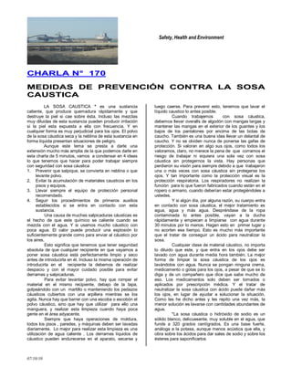 Safety, Health and Environment
07/10/10
CCHHAARRLLAA NN°° 117700
MMEEDDIIDDAASS DDEE PPRREEVVEENNCCIIÓÓNN CCOONNTTRRAA LLAA SSOOSSAA
CCAAUUSSTTIICCAA
LA SOSA CAUSTICA * es una sustancia
caliente, que produce quemadura rápidamente y que
destruye la piel si cae sobre ésta. Incluso las mezclas
muy diluidas de esta sustancia pueden producir irritación
si la piel esta expuesta a ella con frecuencia. Y en
cualquier forma es muy perjudicial para los ojos. El polvo
de la sosa cáustica seca y la neblina de esta sustancia en
forma líquida presentan situaciones de peligro.
Aunque este tema se presta a darle una
extensión mucho más amplia de la que podemos darle en
esta charla de 5 minutos, vamos a condensar en 4 ideas
lo que tenemos que hacer para poder trabajar siempre
con seguridad con sosa cáustica
1. Prevenir que salpique, se convierta en neblina o que
levante polvo.
2. Evitar la acumulación de materiales causticos en los
pisos y equipos.
3. Llevar siempre el equipo de protección personal
recomendado.
4. Seguir los procedimientos de primeros auxilios
establecidos si se entra en contacto con esta
sustancia.
Una causa de muchas salpicaduras cáusticas es
el hecho de que este químico se caliente cuando se
mezcla con el agua. Y si usamos mucho cáustico con
poca agua. El calor puede producir una explosión lo
suficientemente grande como para enviar al cáustico por
los aires.
Esto significa que tenemos que tener seguridad
absoluta de que cualquier recipiente en que vayamos a
poner sosa cáustica está perfectamente limpio y seco
antes de introducirla en él. Incluso la misma operación de
introducirla en el recipiente la debemos de realizar
despacio y con el mayor cuidado posible para evitar
derrames y salpicaduras.
Para evitar levantar polvo, hay que romper el
material en el mismo recipiente, debajo de la tapa,
golpeándolo con un martillo o manteniendo los pedazos
cáusticos cubiertos con una arpillera mientras se los
agita. Nunca hay que barrer con una escoba o escobón el
polvo cáustico, sino que hay que utilizar para ello una
manguera, y realizar esta limpieza cuando haya poca
gente en el área adyacente.
Siempre que haya operaciones de moldura,
todos los pisos , paredes, y máquinas deben ser lavadas
diariamente. Lo mejor para realizar esta limpieza es una
utilización de agua caliente . Los derrames líquidos de
cáustico pueden endurecerse en el aparato, secarse y
luego caerse. Para prevenir esto, tenemos que lavar el
líquido caustico lo antes posible.
Cuando trabajemos con sosa cáustica,
debemos llevar overalls de algodón con mangas largas y
mantener las mangas en el exterior de los guantes y los
bajos de los pantalones por encima de las botas de
caucho. También es una buena idea llevar un delantal de
caucho. Y no se olviden nunca de ponerse las gafas de
protección. Si valoran en algo sus ojos, como todos los
valoramos, claro, no merece la pena de que corramos el
riesgo de trabajar ni siquiera una sola vez con sosa
cáustica sin protegernos la vista. Hay personas que
perdieron su visión para siempre debido a que trabajaron
una o más veces con sosa cáustica sin protegerse los
ojos. Y tan importante como la protección visual es la
protección respiratoria. Los respiradores no realizan la
función para lo que fueron fabricados cuando están en el
ropero o armario, cuando deberían estar protegiéndoles a
ustedes.
Y si algún día, por alguna razón, su cuerpo entra
en contacto con sosa cáustica, el mejor tratamiento es
agua, agua y más agua. Despréndase de la ropa
contaminada lo antes posible, vayan a la ducha
rápidamente y empiecen a limpiarse con agua durante
30 minutos por lo menos. Hagan esto en primer lugar y
no acorten ese tiempo. Esto es mucho más importante
que el tratar de conseguir un ácido para neutralizar la
sosa.
Cualquier clase de material cáustico, no importa
lo diluido que este, y que entra en los ojos debe ser
lavado con agua durante media hora también. La mejor
forma de limpiar la sosa cáustica de los ojos es
lavándolos con agua. Nunca se pongan ninguna crema,
medicamento o gotas para los ojos, a pesar de que se lo
diga y de un compañero que dice que sabe mucho de
eso. Los medicamentos solo deben ser tomados o
aplicados por prescripción médica. Y el tratar de
neutralizar la sosa cáustica con ácido puede dañar más
los ojos, en lugar de ayudar a solucionar la situación.
Como les he dicho antes y les repito una vez más, la
menor solución es lavarse con cantidades abundantes de
agua.
*La sosa cáustica o hidróxido de sodio es un
sólido blanco, delicuesente, muy soluble en el agua, que
funde a 320 grados centígrados. Es una base fuerte,
análoga a la potasa, aunque menos acústica que ella, y
obra sobre los ácidos para dar sales de sodio y sobre los
ésteres para saponificarlos
 